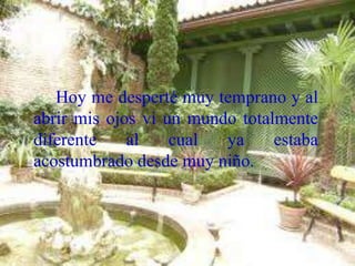 Hoy me desperté muy temprano y al
abrir mis ojos vi un mundo totalmente
diferente al cual ya estaba
acostumbrado desde muy niño.
 