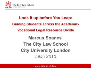 Look It up before You Leap: Guiding Students across the Academic-Vocational Legal Resource Divide Marcus Soanes  The City Law School City University London Lilac 2010 