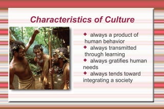 Characteristics of Culture
 always a product of
human behavior
 always transmitted
through learning
 always gratifies human
needs
 always tends toward
integrating a society
 