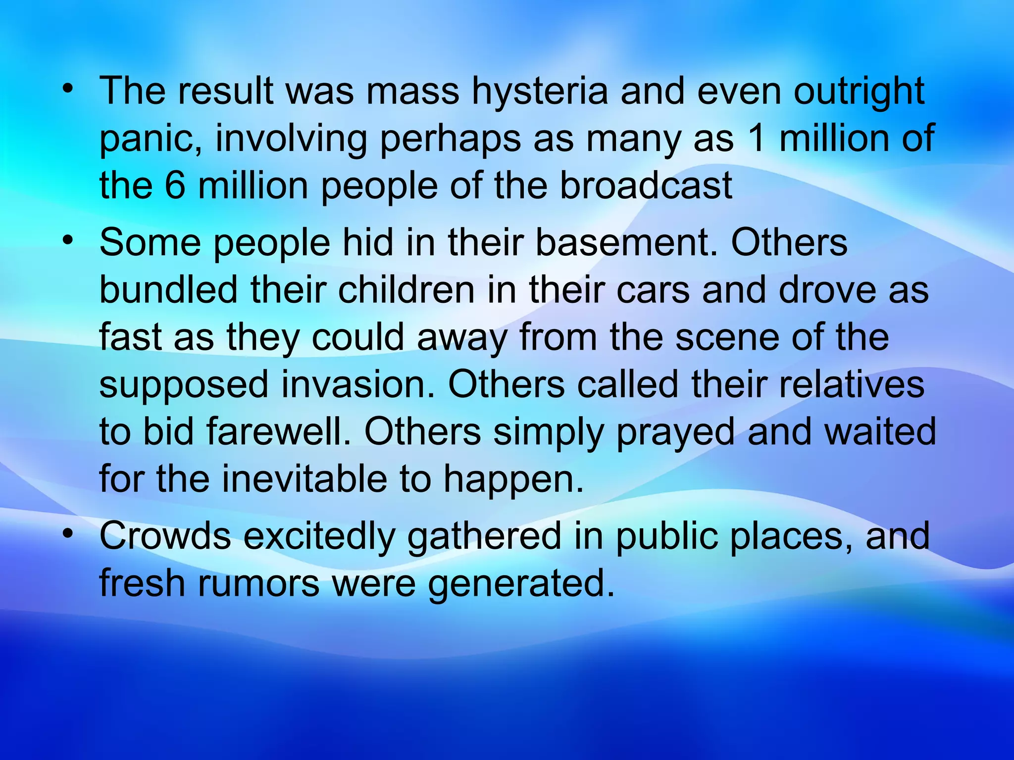 • The result was mass hysteria and even outright
  panic, involving perhaps as many as 1 million of
  the 6 million people of the broadcast
• Some people hid in their basement. Others
  bundled their children in their cars and drove as
  fast as they could away from the scene of the
  supposed invasion. Others called their relatives
  to bid farewell. Others simply prayed and waited
  for the inevitable to happen.
• Crowds excitedly gathered in public places, and
  fresh rumors were generated.
 