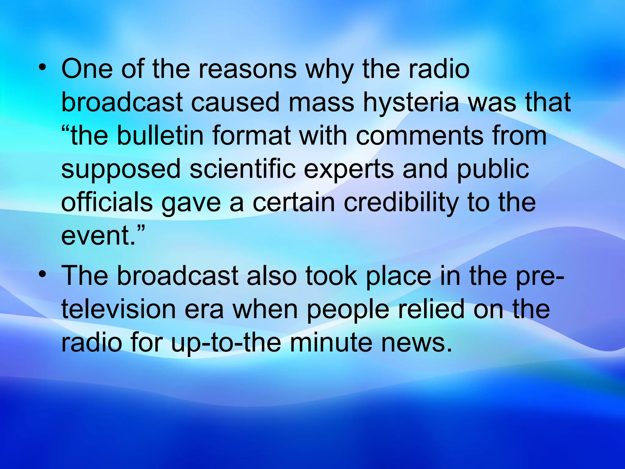 • One of the reasons why the radio
  broadcast caused mass hysteria was that
  “the bulletin format with comments from
  supposed scientific experts and public
  officials gave a certain credibility to the
  event.”
• The broadcast also took place in the pre-
  television era when people relied on the
  radio for up-to-the minute news.
 