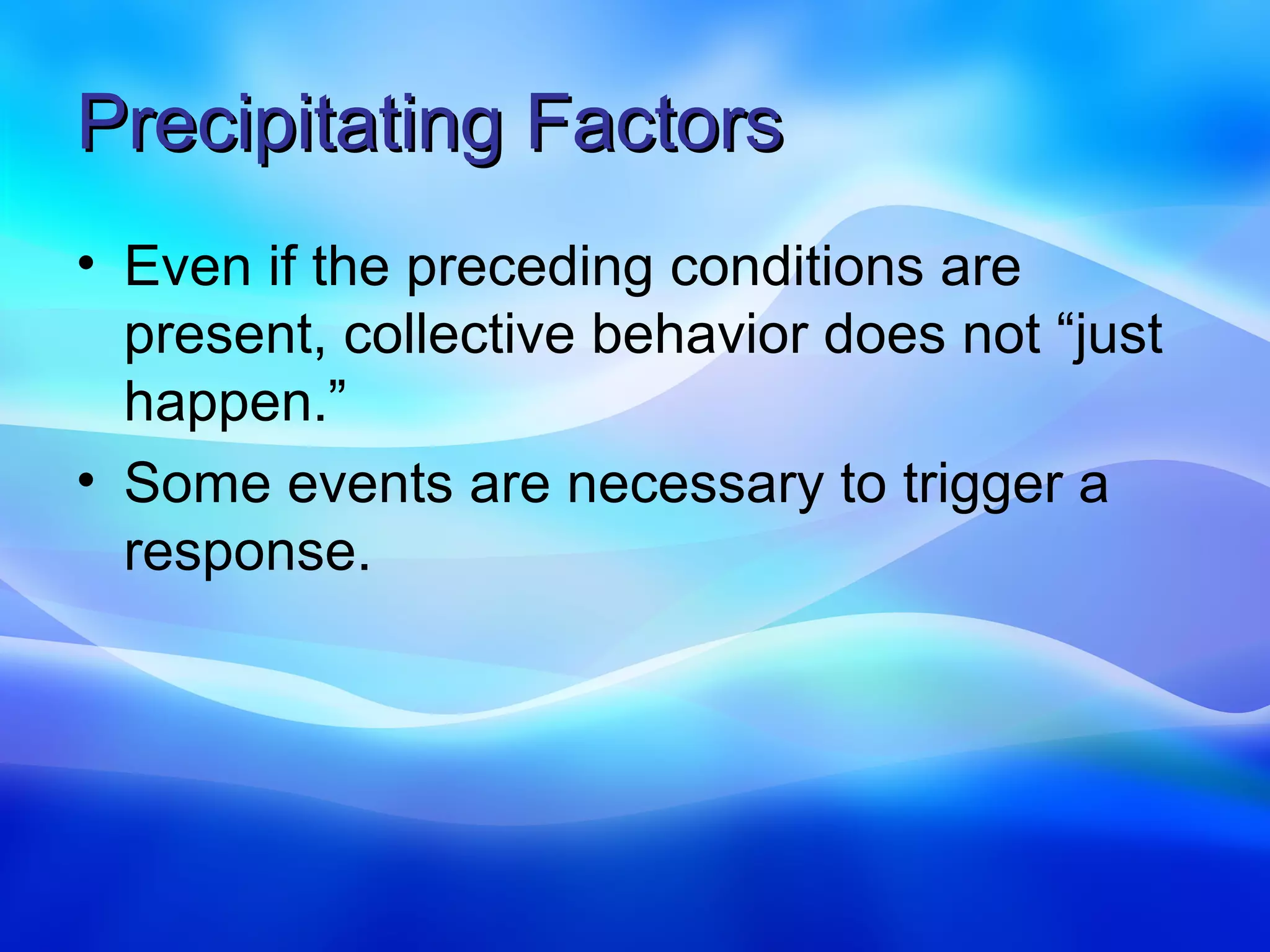 Precipitating Factors
• Even if the preceding conditions are
  present, collective behavior does not “just
  happen.”
• Some events are necessary to trigger a
  response.
 