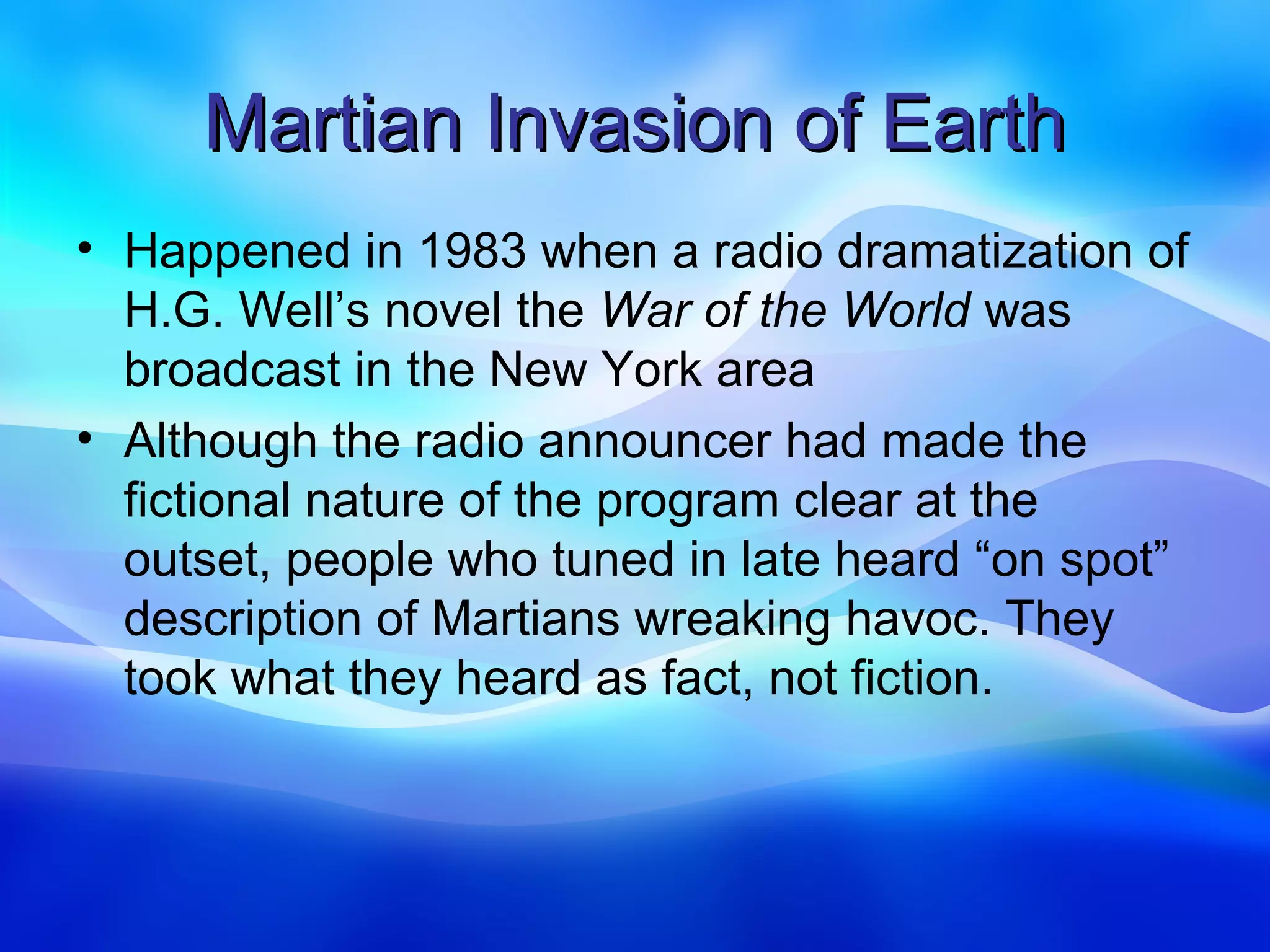 Martian Invasion of Earth
• Happened in 1983 when a radio dramatization of
  H.G. Well’s novel the War of the World was
  broadcast in the New York area
• Although the radio announcer had made the
  fictional nature of the program clear at the
  outset, people who tuned in late heard “on spot”
  description of Martians wreaking havoc. They
  took what they heard as fact, not fiction.
 