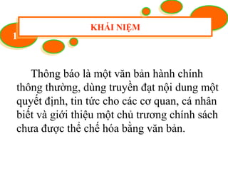 11
KHÁI NIỆMKHÁI NIỆM
Thông báo là một văn bản hành chính
thông thường, dùng truyền đạt nội dung một
quyết định, tin tức cho các cơ quan, cá nhân
biết và giới thiệu một chủ trương chính sách
chưa được thể chế hóa bằng văn bản.
 