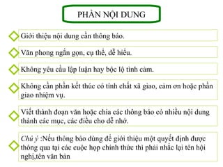 PHẦN NỘI DUNG
Giới thiệu nội dung cần thông báo.
Văn phong ngắn gọn, cụ thể, dễ hiểu.
Không yêu cầu lập luận hay bộc lộ tình cảm.
Không cần phần kết thúc có tính chất xã giao, cảm ơn hoặc phần
giao nhiệm vụ.
Viết thành đoạn văn hoặc chia các thông báo có nhiều nội dung
thành các mục, các điều cho dễ nhớ.
Chú ý :Nếu thông báo dùng để giới thiệu một quyết định được
thông qua tại các cuộc họp chính thức thì phải nhắc lại tên hội
nghị,tên văn bản
 