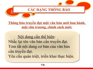 33 CÁC DẠNG THÔNG BÁOCÁC DẠNG THÔNG BÁO
Thông báo truyền đạt một văn bản mới ban hành,
một chủ trương, chính sách mới:
Nội dung cần thể hiện:
Nhắc lại tên văn bản cần truyền đạt.
Tóm tắt nội dung cơ bản của văn bản
cần truyền đạt.
Yêu cầu quán triệt, triển khai thực hiện.
Nội dung cần thể hiện:
Nhắc lại tên văn bản cần truyền đạt.
Tóm tắt nội dung cơ bản của văn bản
cần truyền đạt.
Yêu cầu quán triệt, triển khai thực hiện.
VD:
 