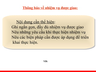 Thông báo về nhiệm vụ được giao:
Nội dung cần thể hiện:
Ghi ngắn gọn, đầy đủ nhiệm vụ được giao
Nêu những yêu cầu khi thực hiện nhiệm vụ
Nêu các biện pháp cần được áp dụng để triển
khai thực hiện.
Nội dung cần thể hiện:
Ghi ngắn gọn, đầy đủ nhiệm vụ được giao
Nêu những yêu cầu khi thực hiện nhiệm vụ
Nêu các biện pháp cần được áp dụng để triển
khai thực hiện.
VD:
 