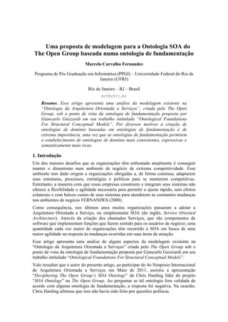 Uma proposta de modelagem para a Ontologia SOA do The Open Group baseada numa ontologia de fundamentação<br />Marcelo Carvalho Fernandes<br />Programa de Pós Graduação em Informática (PPGI) – Universidade Federal do Rio de Janeiro (UFRJ)<br />Rio de Janeiro – RJ – Brasil<br />mcf@ufrj.br<br />Resumo. Esse artigo apresenta uma análise da modelagem existente na “Ontologia da Arquitetura Orientada a Serviços”, criada pelo The Open Group, sob o ponto de vista da ontologia de fundamentação proposta por Giancarlo Guizzardi em seu trabalho intitulado “Ontological Foundations For Structural Conceptual Models”. Por diversos motivos a criação de ontologias de domínio baseadas em ontologias de fundamentação é de extrema importância, uma vez que as ontologias de fundamentação permitem o estabelecimento de ontologias de domínio mais consistentes, expressivas e semanticamente mais ricas.<br />1. Introdução<br />Um dos maiores desafios que as organizações têm enfrentado atualmente é conseguir manter o dinamismo num ambiente de negócio de extrema competitividade. Esse ambiente tem dado origem a organizações obrigadas a, de forma continua, adaptarem suas estruturas, processos, estratégias e políticas para se manterem competitivas. Entretanto, a maneira com que essas empresas constroem e integram seus sistemas não oferece a flexibilidade e agilidade necessária para permitir o ajuste rápido, sem efeitos colaterais e com baixos custos de seus sistemas para atenderem as constantes mudanças nos ambientes de negócio FERNANDES (2008).<br />Como consequência, nos últimos anos muitas organizações passaram a adotar a Arquitetura Orientada a Serviço, ou simplesmente SOA (do inglês, Service Oriented Architecture). Através da criação dos chamados Serviços, que são componentes de software que implementam funções que fazem sentido para os usuários de negócio, uma quantidade cada vez maior de organizações têm recorrido à SOA em busca de uma maior agilidade na resposta às mudanças ocorridas em suas áreas de atuação.<br />Esse artigo apresenta uma análise de alguns aspectos da modelagem existente na “Ontologia da Arquitetura Orientada a Serviços” criada pelo The Open Group sob o ponto de vista da ontologia de fundamentação proposta por Giancarlo Guizzardi em seu trabalho intitulado “Ontological Foundations For Structural Conceptual Models”. <br />Vale ressaltar que o autor do presente artigo, ao participar do 4o Simpósio Internacional de Arquitetura Orientada a Serviços em Maio de 2011, assistiu a apresentação “Deciphering The Open Group’s SOA Ontology” de Chris Harding líder do projeto “SOA Ontology” na The Open Group. Ao perguntar se tal ontologia fora validada de acordo com alguma ontologia de fundamentação, a resposta foi negativa. Na ocasião, Chris Harding afirmou que isso não havia sido feito por questões políticas.<br />Ao longo das próximas seções utilizaremos o termo “Ontologia SOA” para nos referir à “Ontologia da Arquitetura Orientada a Serviços” do The Open Group e o termo “UFO” (do Inglês Unified Foundational Ontology) para nos referir à proposta de Giancarlo Guizzardi em “Ontological Foundations For Structural Conceptual Models”.<br />Considerando o propósito da criação desse artigo como trabalho da disciplina Fundamentos da Modelagem do Mestrado no PPGI em Junho de 2011 e suas restrições de tempo e escopo, analisaremos apenas parte da Ontologia SOA e utilizaremos parte dos conceitos da UFO.<br />2. A validação da modelagem da Ontologia SOA e a proposta de uma nova modelagem<br />2.1. A entidade Elemento e suas especializações<br />Um dos principais conceitos existentes na Ontologia SOA é a entidade “Elemento”. Segundo o The Open Group:<br />“An element is an opaque entity that is indivisible at a given level of abstraction. The element has a clearly defined boundary”<br />A entidade Elemento é definida como sendo uma generalização de outras quatro outras entidades: Sistema, Ator, Tarefa e Serviço. (Veja Figura 1)<br />Figura 1. A entidade Elemento e suas Especializações Serviço, Ator, Tarefa e Sistema<br />A Figura 1 representa apenas uma parte da Ontologia SOA. Para facilitar e focar a análise optamos por não mostrar as demais entidades, relacionamentos e suas cardinalidades.<br />Tanto no diagrama apresentado na Figura 1 quando no diagrama original, o The Open Group optou por não modelar uma série de conceitos que são descritos ao longo da especificação da Ontologia SOA usando linguagem natural, no caso a língua Inglêsa. Discutimos a seguir alguns desses conceitos.<br />Embora a Ontologia SOA tenha representado na sua modelagem apenas essas quatro especializações, ao definir Elemento, ela cita que outros tipos de especializações poderiam existir. Exemplos de tais especializações de Elementos seriam componentes de software ou componentes tecnológicos, como por exemplo, um Barramento Corporativo de Serviços (do inglês Enterprise Service Bus ou ESB).<br />A entidade Ator é definida como podendo ser uma Pessoa ou uma Organização sendo que uma Organização poderia também ser interpretada como sendo um tipo de Sistema que é outra entidade modelada. Por esse motivo, a Ontologia SOA considera que pode haver uma sobreposição entre as entidades Ator e Sistema.<br />Analisando as restrições de exclusividade e sobreposição do relacionamento de generalização/especialização entre as cinco entidades da Figura 1, chegamos ao resumo apresentado na Tabela 1.<br />Tabela 1. As restrições de exclusividade e sobreposição entre as especializações da entidade Elemento<br />ServiçoAtorTarefaSistemaServiço-ExclusivoExclusivoExclusivoAtorExclusivo-ExclusivoSobrepostoTarefaExclusivoExclusivo-ExclusivoSistemaExclusivoSobrepostoExclusivo-<br />Podemos aplicar tais conceitos à modelagem feita na Figura 1 e juntamente com ela utilizar a UFO a fim entender e representar melhor a semântica proposta pela Ontologia SOA. Como resultado, temos o diagrama apresentado na Figura 2 que representa essa nova modelagem.<br />Figura 2. Uma nova modelagem da entidade Elemento e suas especializações<br />A nova modelagem proposta na Figura 2 considera Sistema e Ator dentro de um mesmo relacionamento de especialização da entidade Elemento, separadas de outro relacionamento de especialização compreendido pelas entidades Tarefa e Serviço. Tal fato deve-se principalmente pelas restrições de exclusividade e sobreposição apresentadas na Tabela 1 e também pelas informações de cobertura (Ex: completo e incompleto) existentes entre as entidades especializadas. Isso nos sugere dois conjuntos distintos de especializações: um conjunto possuindo as entidades Sistema e Ator, e outro conjunto possuindo as entidades Tarefa e Serviço.<br />Sobre a entidade Ator, na modelagem original da Ontologia SOA, estava claro que não seria a entidade Elemento a fornecedora de sua identidade. O mesmo vale para as demais entidades especializadas: Sistema, Tarefa e Serviço. <br />A definição de Elemento nos leva a considerá-la como sendo uma abstração de propriedades comuns às suas quatro especializações, sendo que algumas dessas propriedades podem ser consideradas apenas circunstanciais ou acidentais a algumas das especializações. Tais propriedades, que não seriam essenciais, são definidas na Ontologia SOA como (i) a opacidade, (ii) a indivisibilidade em certo nível de abstração e (iii) a característica de possuir fronteiras bem definidas. Pelo exposto, ao aplicarmos os conceitos propostos pela UFO, classificamos Elemento e Sistema como sendo do tipo Mixin, a entidade Pessoa, Organização, Tarefa e Serviço como sendo do tipo Kind, e Ator como sendo um Role Mixin com duas especializações do tipo Role: PessoaAtora e OrganizaçãoAtora.<br />Ainda sobre a entidade Ator, classificada como Role Mixin, como sua definição original considera apenas a existência de atores do tipo Pessoa ou Organização, definimos um relacionamento de generalização e especialização com as restrições do tipo exclusiva e completa. Isso porque, um Ator ou é uma Pessoa ou uma Organização, e não são considerados outros tipos de Atores além de Pessoa e Organização.<br />2.2. A entidade Composição e sua especialização<br />O conceito de Composição é um dos mais importantes da Arquitetura Orientada a Serviços. Existem serviços que são composições de outros serviços e existem processos que são composições de atores, tarefas e serviços. Praticantes de SOA aplicam o conceito de composição naturalmente e intuitivamente quando estão arquitetando e projetando sistemas baseados em SOA.<br />Na Ontologia SOA, a entidade Composição é definida como sendo uma coleção organizada de outros elementos mais simples. Segundo o The Open Group:<br />“A composition is the result of assembling a collection of things for a particular purpose. While a composition is always a system, a system is not necessarily a composition in that it is not necessarily a result of anything.”<br />Como uma Composição é uma especialização de Elemento, todas as composições possuem uma fronteira bem definida e são opacas para um observador externo no sentido que podem ser vistas como uma “caixa preta”.<br />Uma composição pode ter seus elementos compostos de várias formas. A Ontologia SOA considera que existem três tipos de composição, os chamados “Composition Patterns”: Orquestração, Coreografia e Colaboração. Na modelagem existente na Ontologia SOA há uma propriedade na entidade Composição que foi nomeado de “compositionPattern” e que representa justamente esses três tipos de composição.<br />A Figura 3 apresenta o diagrama da Ontologia SOA resultado da modelagem feita pelo The Open Group para a entidade Composição, suas especializações e as entidades a ela relacionadas.<br />Figura 3. A entidade Composição, sua especialização e seus relacionamentos.<br />Podemos aplicar os conceitos proposto na UFO à modelagem feita na Figura 3 a fim entender e representar melhor a semântica proposta pelo The Open Group na Ontologia SOA. Como resultado, temos o diagrama apresentado na Figura 4 que representa essa nova modelagem.<br />Figura 4. Uma nova modelagem da entidade Composição, suas especializações, atributos e relacionamentos.<br />A nova modelagem para a entidade Composição, proposta no diagrama da Figura 4, considera as a criação das entidades Orquestração, Coreografia e Colaboração como sendo Roles, ou seja, essas 3 entidades passam a representar papéis que uma Composição tem e não mais apenas uma propriedade da entidade Composição. Além disso, como só existem esses três papéis de composição e uma dada composição só pode ser de um desses papéis, decoramos o relacionamento de generalização e especialização com as restrições “exclusivo” e “completo”.<br />Outro ponto importante a ser destacado é a mudança nos relacionamentos “orquestra” e “orquestrado por”. Na modelagem original tais relacionamentos existiam entre as entidades Composição e Elemento sendo que através de linguagem natural a Ontologia SOA considera que apenas Composições do tipo Orquestração possuem tais relacionamentos. Dessa forma, torna-se mais apropriado e semanticamente mais representativo deslocar tais relacionamentos da entidade Composição para a especialização Orquestração que adicionamos na nova modelagem.<br />A Ontologia SOA considera apenas a existência de composições de serviços e composições denominadas Processo. Em SOA, uma composição de serviços pode ser considerada também como sendo um serviço, ou seja, como um serviço composto. Nesse sentido, consideramos a entidade “ComposiçãoDeServiço” como sendo uma especialização do tipo Subkind da entidade Serviço. Por outro lado, uma coleção de tarefas, atores e serviços, ou seja, um Processo, possui características particulares e uma identidade até então não existente em nenhum outra entidade existente na Ontologia SOA. Como consequência, consideramos a entidade Processo como sendo um Kind.<br />3. Conclusão<br />Ao longo desse artigo analisamos a ontologia de domínio para a Arquitetura Orientada a Serviços, a Ontologia SOA, criada pelo The Open Group e aplicamos alguns conceitos da UFO propostos por Giancarlo Guizzardi  em “Ontological Foundations For Structural Conceptual Models”) com o objetivo de criar uma nova modelagem para um subconjunto da modelagem existente Ontologia SOA. A Figura 5 mostra a nova modelagem na íntegra.<br />Figura 5. Uma nova modelagem após aplicação dos conceitos da UFO.<br />Por diversos motivos a criação de ontologias de domínio baseadas em ontologias de fundamentação é de extrema importância, uma vez que as ontologias de fundamentação permitem o estabelecimento de ontologias de domínio mais consistentes, expressivas e semanticamente mais ricas.<br />A modelagem proposta nesse artigo atinge o objetivo proposto inicialmente uma vez que ela torna mais explícita uma série de conceitos que na proposta original da Ontologia SOA estavam implícitos ou apenas descritos em linguagem natural, no caso a língua Inglesa. Dessa forma, os praticantes da Arquitetura Orientada a Serviços poderão se beneficiar dessa nova modelagem uma vez que ela permite um melhor entendimento dos conceitos da Arquitetura Orientada a Serviços e consequentemente um maior alinhamento entre seus praticantes.<br />Outro aspecto relevante da modelagem proposta é que ela representa um passo a mais em direção à implementação de SOA orientada a modelo (do inglês “Model-driven SOA implementation”), o que facilita ainda mais a adoção de SOA.<br />4. Trabalhos futuros<br />Como o objetivo desse artigo era de aplicar à Ontologia SOA do The Open Group um subconjunto de conceitos existentes na ontologia de fundamentação proposta por Giancarlo Guizzardi em seu trabalho intitulado “Ontological Foundations For Structural Conceptual Models”, optamos por apenas analisar parte da Ontologia SOA. Dessa forma uma série de aspectos e conceitos tanto da Ontologia SOA quando da UFO não foram abordados ao longo desse trabalho caracterizando assim uma oportunidade de evolução do mesmo.<br />A seguir, apresentamos os aspectos e conceitos da Ontologia SOA proposta pelo The Open Group que poderiam ser consideradas em trabalhos futuros.<br />Ao apresentar a entidade Elemento e suas especializações na seção 2.1 do presente trabalho, omitimos propositalmente alguns relacionamentos que esta entidade possui mas que estão presentes na Ontologia SOA. Dentre os relacionamentos omitidos estão os autorelacionamentos “representa”, “representado por”, “usa” e “usado por”.  Também não mostramos e discutimos a entidade Evento e seus cinco relacionamentos com a entidade Elemento: “respondido por”, “responde para”, “gera” e “gerado por”.<br />Ainda na seção 2.1, não analisamos os dois relacionamento existents entre as entidades Tarefa e Ator: “executa” e “executada por”.<br />Na análise realizada na seção 2.2, não consideramos a cardinalidade dos relacionamentos entre as entidades e eventuais relacionamentos indiretos com outras entidades existents na Ontologia SOA.<br />Todos esses aspectos, embora não tenham sido considerados nesse trabalho, são de extrema relevância para capturar e adicionar ainda mais semântica e representatividade à modelagem podendo contribuir ainda mais para a melhoria e evolução da Ontologia SOA do The Open Group.<br />5. Referências<br />Accenture (2006) “Building a foundation for high performance with Service Oriented Architectures”, http://www.accenture.com/SiteCollectionDocuments/PDF/SOA_OverviewBrochure_July2006.pdf, Junho.<br />Biske, Todd. (2008), SOA Governance – The key to successful SOA adoption in your organization, Packt Publishing, 1st edition. <br />Carter, S. (2007), The new language of business: SOA & Web 2.0, IBM Press.<br />Erl ,Thomas and Manes, Anne Thomas et al. (2011), SOA Governance: overning Shared Services On-Premise & in the Cloud, Prentice Hall/PearsonPTR, 1st edition. <br />Fernandes, Marcelo Carvalho and Alencar, Antônio Juarez et al. (2008). On the complexity of computing. “A Multicriteria Approach to the XP Release Plan that Maximizes Business Performance in Uncertain Environments”. In Proceedins of the 2008’s IEEE Systems and Information Engineering Design Symposium.<br />Holton, M. and Alexander, S. (1995) “Soft Cellular Modeling: A Technique for the Simulation of Non-rigid Materials”, Computer Graphics: Developments in Virtual Environments, R. A. Earnshaw and J. A. Vince, England, Academic Press Ltd., p. 449-460.<br />SEI, Software Engeneering Institute (2009) “A Scenario-Based Technique for Developing SOA Technical Governance”, http://www.sei.cmu.edu/reports/09tn009.pdf, Junho.<br />The Open Group (2011) “SOA Governance Reference Model (SGRM)”, http://www.opengroup.org/soa/source-book/gov/sgrm.htm, Junho.<br />