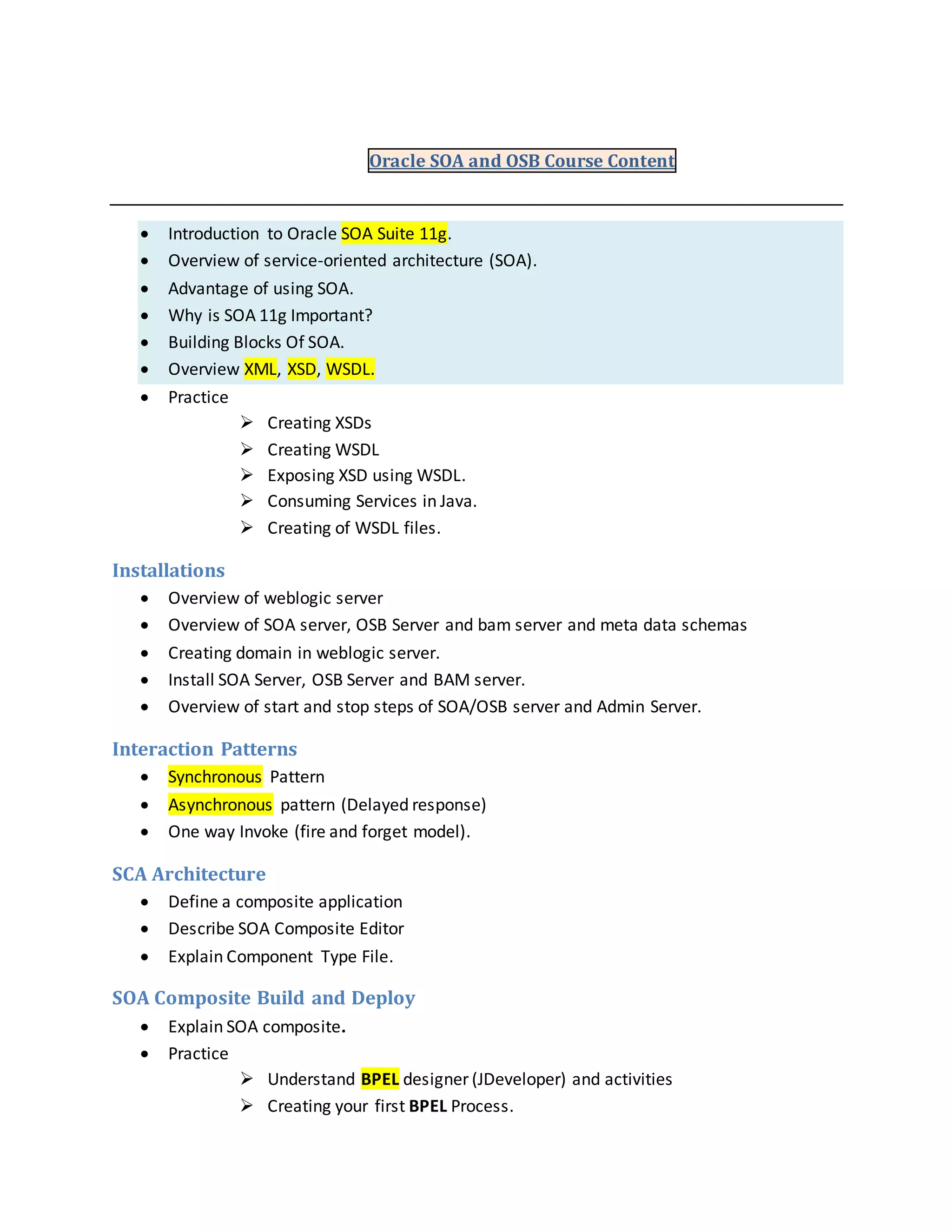 Oracle SOA and OSB Course Content
 Introduction to Oracle SOA Suite 11g.
 Overview of service-oriented architecture (SOA).
 Advantage of using SOA.
 Why is SOA 11g Important?
 Building Blocks Of SOA.
 Overview XML, XSD, WSDL.
 Practice
 Creating XSDs
 Creating WSDL
 Exposing XSD using WSDL.
 Consuming Services in Java.
 Creating of WSDL files.
Installations
 Overview of weblogic server
 Overview of SOA server, OSB Server and bam server and meta data schemas
 Creating domain in weblogic server.
 Install SOA Server, OSB Server and BAM server.
 Overview of start and stop steps of SOA/OSB server and Admin Server.
Interaction Patterns
 Synchronous Pattern
 Asynchronous pattern (Delayed response)
 One way Invoke (fire and forget model).
SCA Architecture
 Define a composite application
 Describe SOA Composite Editor
 Explain Component Type File.
SOA Composite Build and Deploy
 Explain SOA composite.
 Practice
 Understand BPEL designer (JDeveloper) and activities
 Creating your first BPEL Process.
 