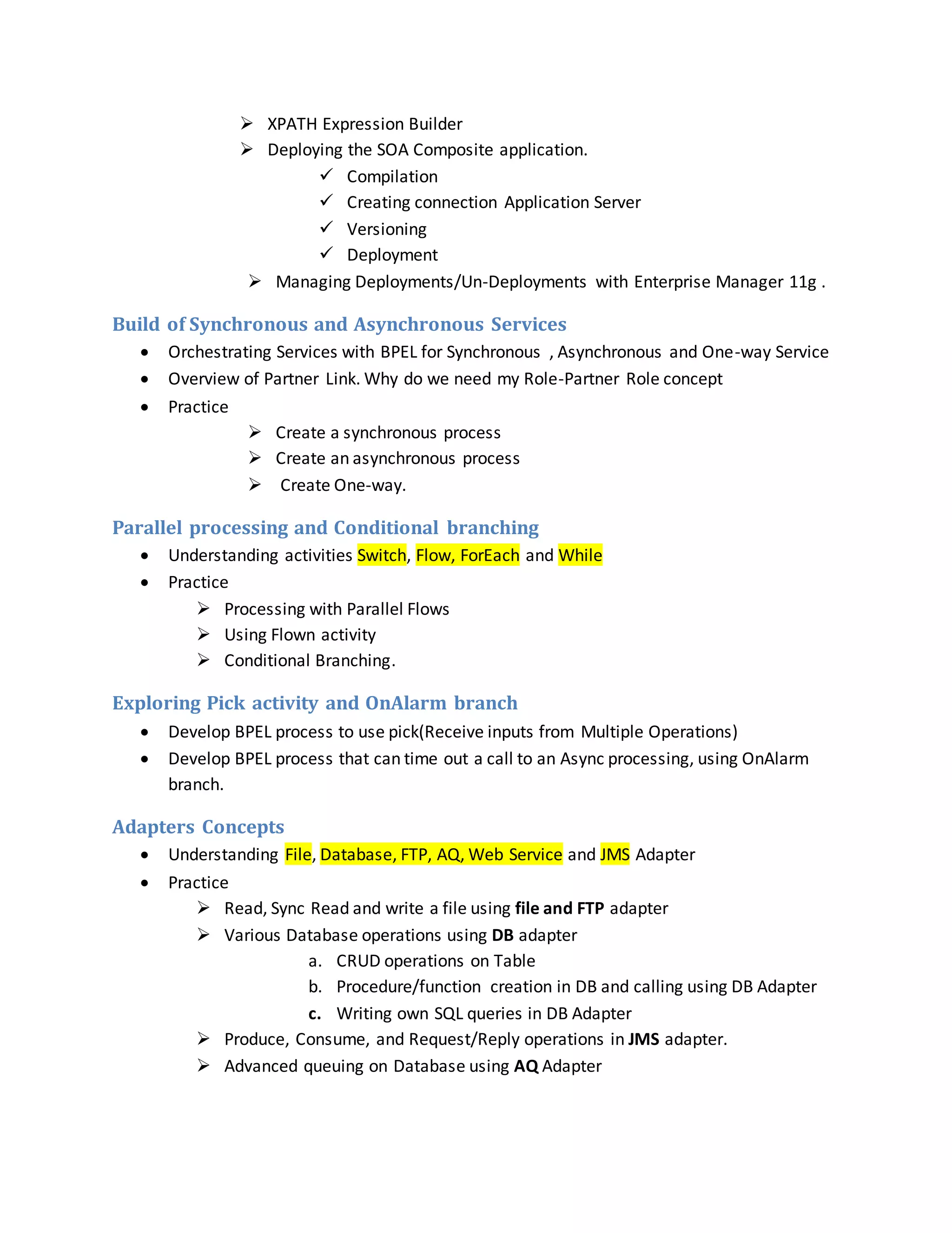  XPATH Expression Builder
 Deploying the SOA Composite application.
 Compilation
 Creating connection Application Server
 Versioning
 Deployment
 Managing Deployments/Un-Deployments with Enterprise Manager 11g .
Build of Synchronous and Asynchronous Services
 Orchestrating Services with BPEL for Synchronous , Asynchronous and One-way Service
 Overview of Partner Link. Why do we need my Role-Partner Role concept
 Practice
 Create a synchronous process
 Create an asynchronous process
 Create One-way.
Parallel processing and Conditional branching
 Understanding activities Switch, Flow, ForEach and While
 Practice
 Processing with Parallel Flows
 Using Flown activity
 Conditional Branching.
Exploring Pick activity and OnAlarm branch
 Develop BPEL process to use pick(Receive inputs from Multiple Operations)
 Develop BPEL process that can time out a call to an Async processing, using OnAlarm
branch.
Adapters Concepts
 Understanding File, Database, FTP, AQ, Web Service and JMS Adapter
 Practice
 Read, Sync Read and write a file using file and FTP adapter
 Various Database operations using DB adapter
a. CRUD operations on Table
b. Procedure/function creation in DB and calling using DB Adapter
c. Writing own SQL queries in DB Adapter
 Produce, Consume, and Request/Reply operations in JMS adapter.
 Advanced queuing on Database using AQ Adapter
 