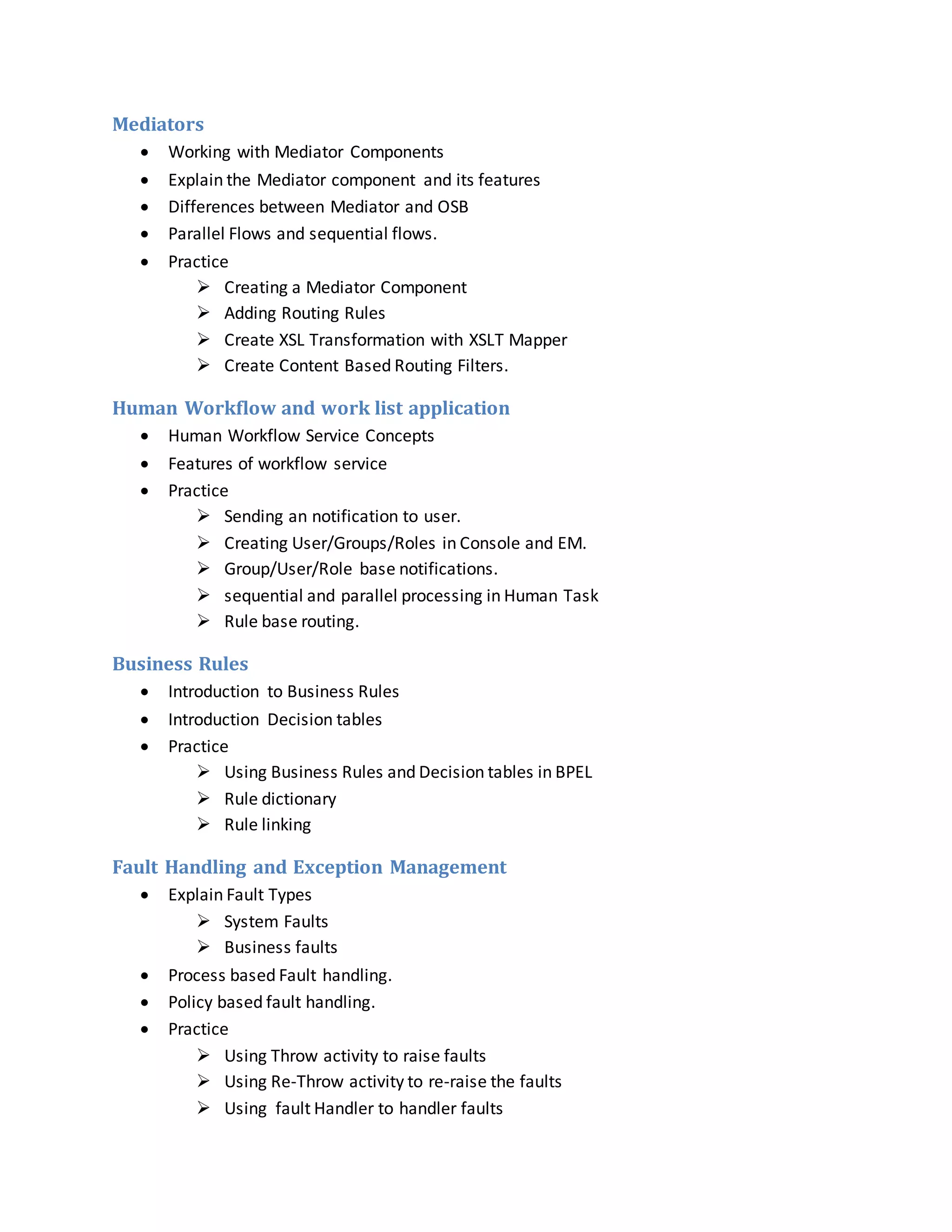 Mediators
 Working with Mediator Components
 Explain the Mediator component and its features
 Differences between Mediator and OSB
 Parallel Flows and sequential flows.
 Practice
 Creating a Mediator Component
 Adding Routing Rules
 Create XSL Transformation with XSLT Mapper
 Create Content Based Routing Filters.
Human Workflow and work list application
 Human Workflow Service Concepts
 Features of workflow service
 Practice
 Sending an notification to user.
 Creating User/Groups/Roles in Console and EM.
 Group/User/Role base notifications.
 sequential and parallel processing in Human Task
 Rule base routing.
Business Rules
 Introduction to Business Rules
 Introduction Decision tables
 Practice
 Using Business Rules and Decision tables in BPEL
 Rule dictionary
 Rule linking
Fault Handling and Exception Management
 Explain Fault Types
 System Faults
 Business faults
 Process based Fault handling.
 Policy based fault handling.
 Practice
 Using Throw activity to raise faults
 Using Re-Throw activity to re-raise the faults
 Using fault Handler to handler faults
 
