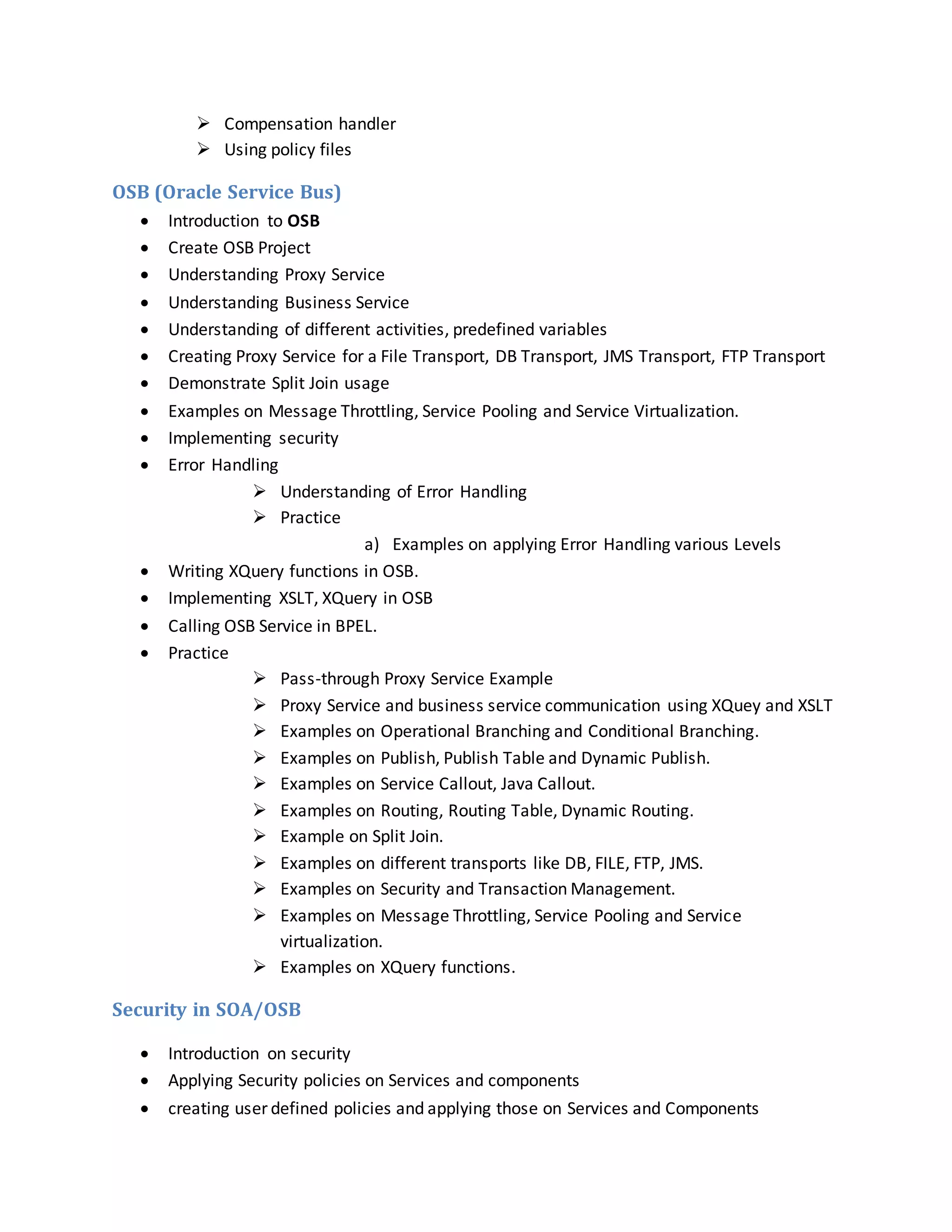  Compensation handler
 Using policy files
OSB (Oracle Service Bus)
 Introduction to OSB
 Create OSB Project
 Understanding Proxy Service
 Understanding Business Service
 Understanding of different activities, predefined variables
 Creating Proxy Service for a File Transport, DB Transport, JMS Transport, FTP Transport
 Demonstrate Split Join usage
 Examples on Message Throttling, Service Pooling and Service Virtualization.
 Implementing security
 Error Handling
 Understanding of Error Handling
 Practice
a) Examples on applying Error Handling various Levels
 Writing XQuery functions in OSB.
 Implementing XSLT, XQuery in OSB
 Calling OSB Service in BPEL.
 Practice
 Pass-through Proxy Service Example
 Proxy Service and business service communication using XQuey and XSLT
 Examples on Operational Branching and Conditional Branching.
 Examples on Publish, Publish Table and Dynamic Publish.
 Examples on Service Callout, Java Callout.
 Examples on Routing, Routing Table, Dynamic Routing.
 Example on Split Join.
 Examples on different transports like DB, FILE, FTP, JMS.
 Examples on Security and Transaction Management.
 Examples on Message Throttling, Service Pooling and Service
virtualization.
 Examples on XQuery functions.
Security in SOA/OSB
 Introduction on security
 Applying Security policies on Services and components
 creating user defined policies and applying those on Services and Components
 