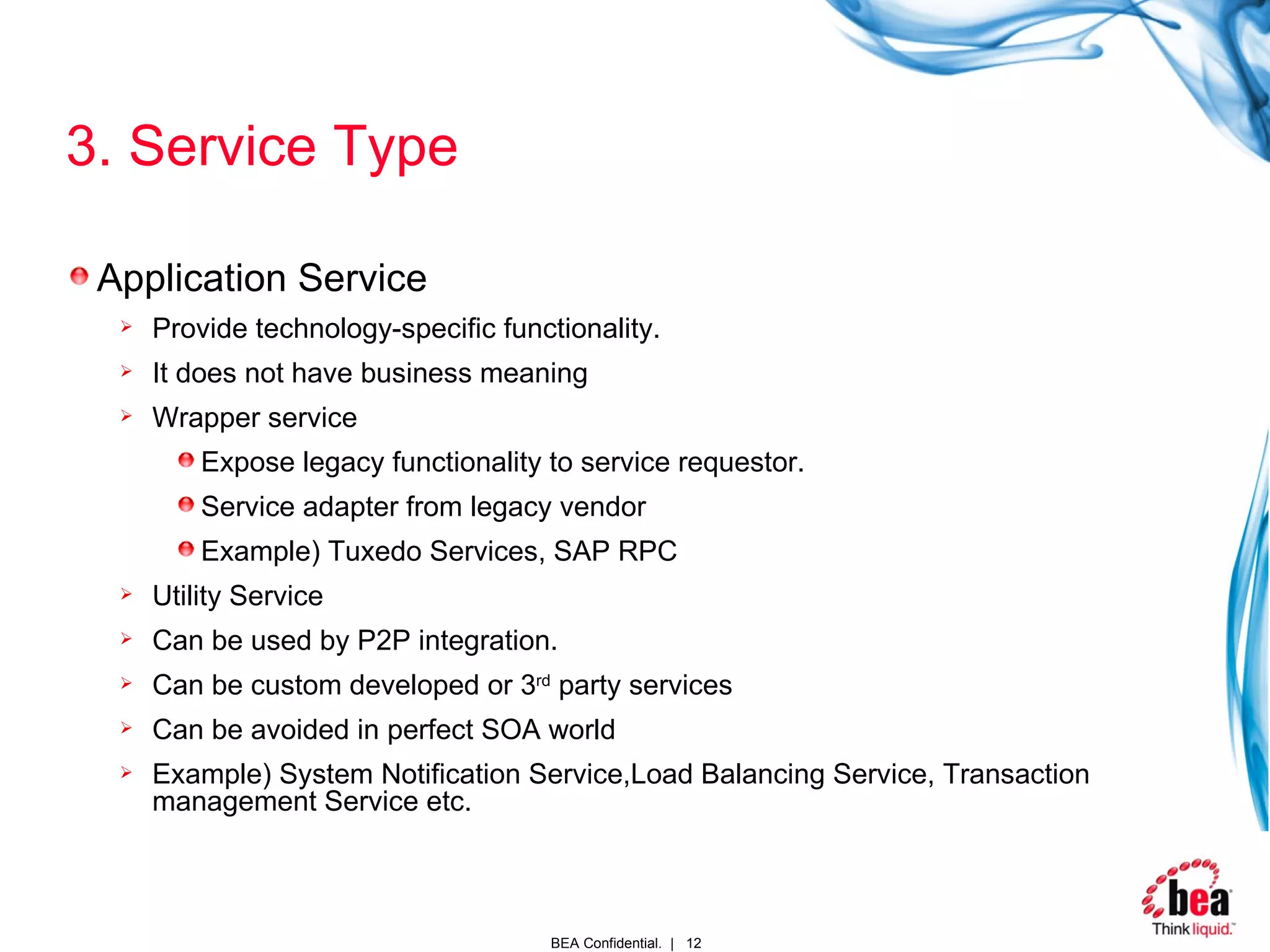 3. Service Type Application Service Provide technology-specific functionality.  It does not have business meaning Wrapper service Expose legacy functionality to service requestor. Service adapter from legacy vendor Example) Tuxedo Services, SAP RPC Utility Service Can be used by P2P integration. Can be custom developed or 3 rd  party services Can be avoided in perfect SOA world  Example) System Notification Service,Load Balancing Service, Transaction management Service etc. 