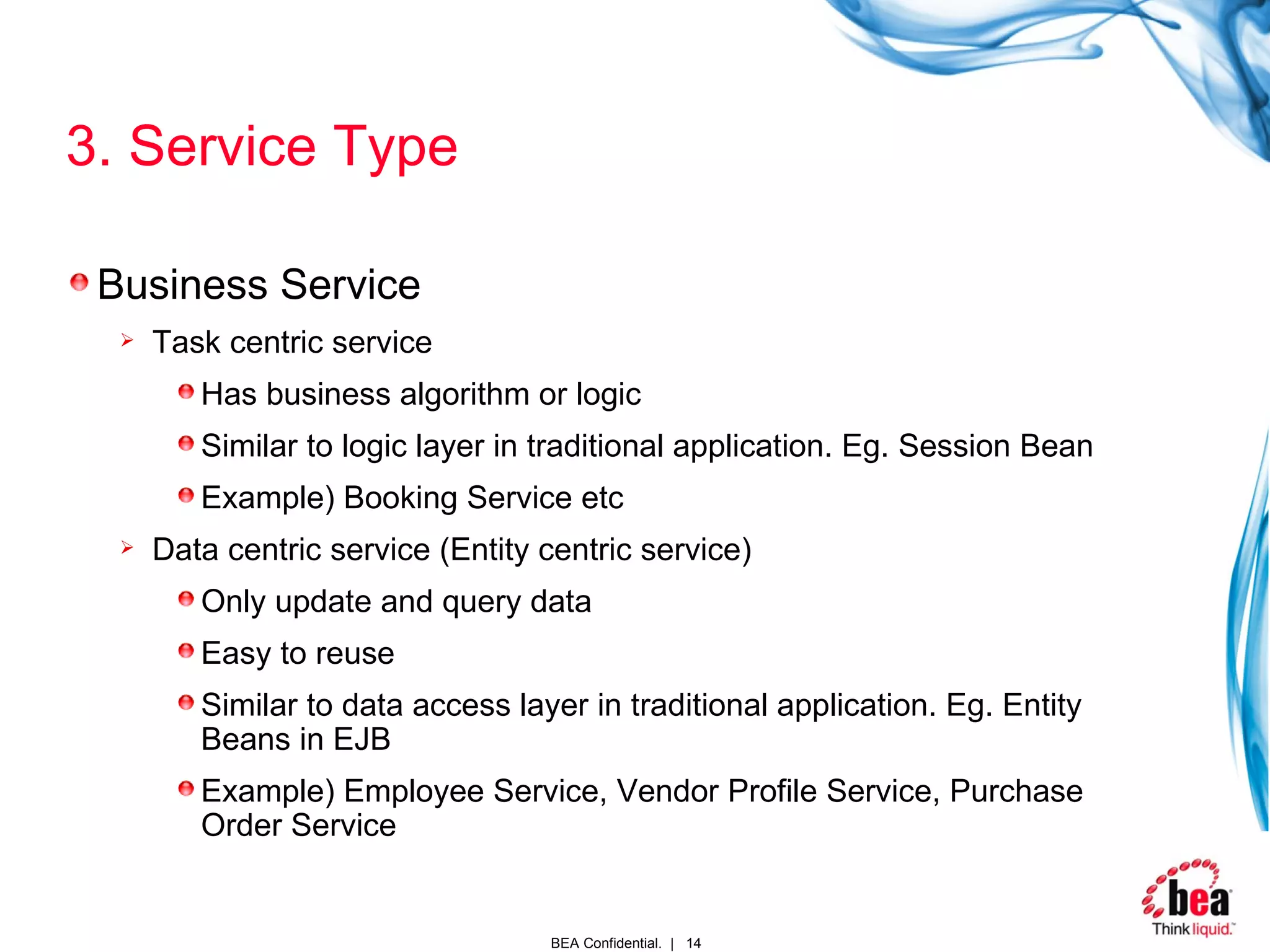 3. Service Type Business Service Task centric service Has business algorithm or logic Similar to logic layer in traditional application. Eg. Session Bean Example) Booking Service etc Data centric service (Entity centric service) Only update and query data Easy to reuse Similar to data access layer in traditional application. Eg. Entity Beans in EJB Example) Employee Service, Vendor Profile Service, Purchase Order Service  