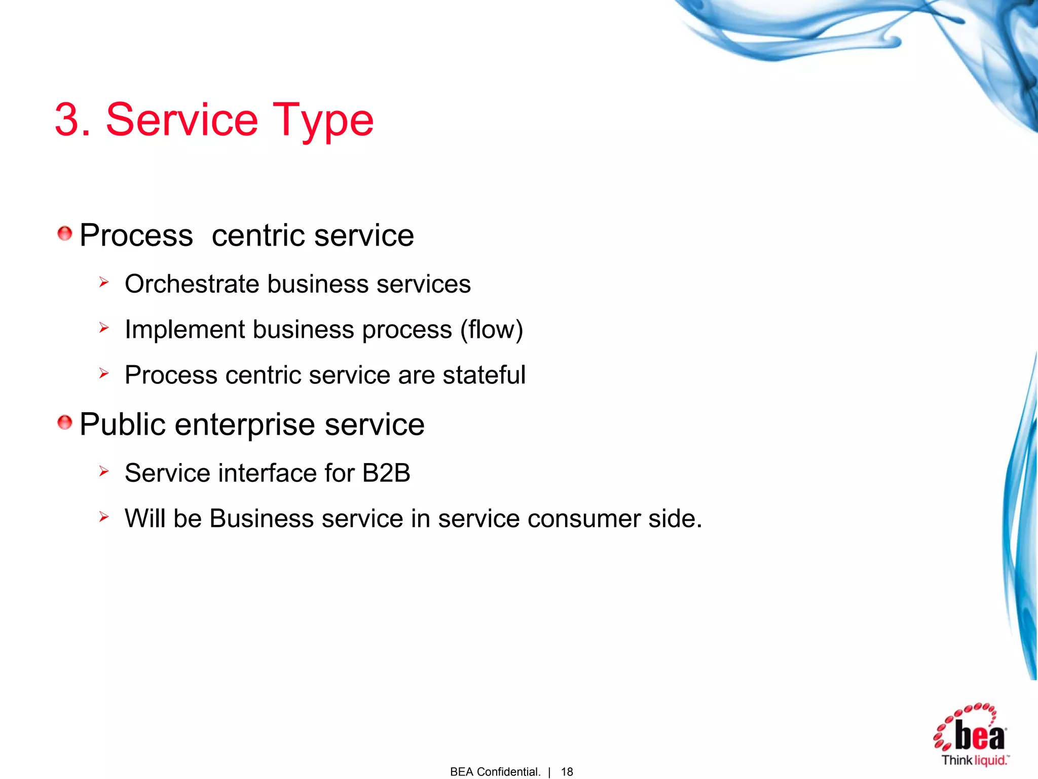 3. Service Type Process  centric service Orchestrate business services Implement business process (flow) Process centric service are stateful  Public enterprise service Service interface for B2B Will be Business service in service consumer side. 