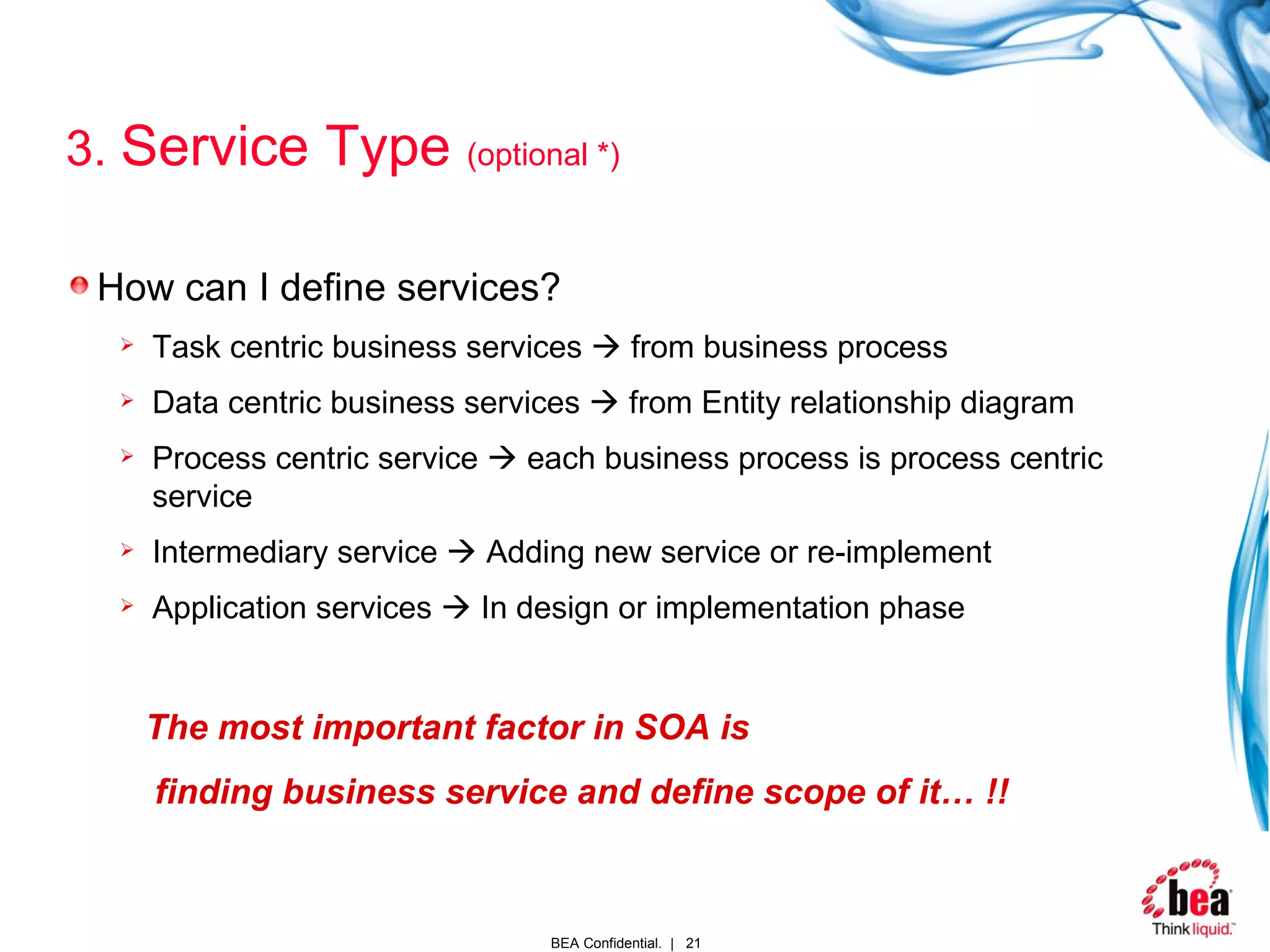 3.  Service Type  (optional *) How can I define services? Task centric business services    from business process Data centric business services    from Entity relationship diagram Process centric service    each business process is process centric service Intermediary service    Adding new service or re-implement Application services    In design or implementation phase The most important factor in SOA is finding business service and define scope of it… !!  