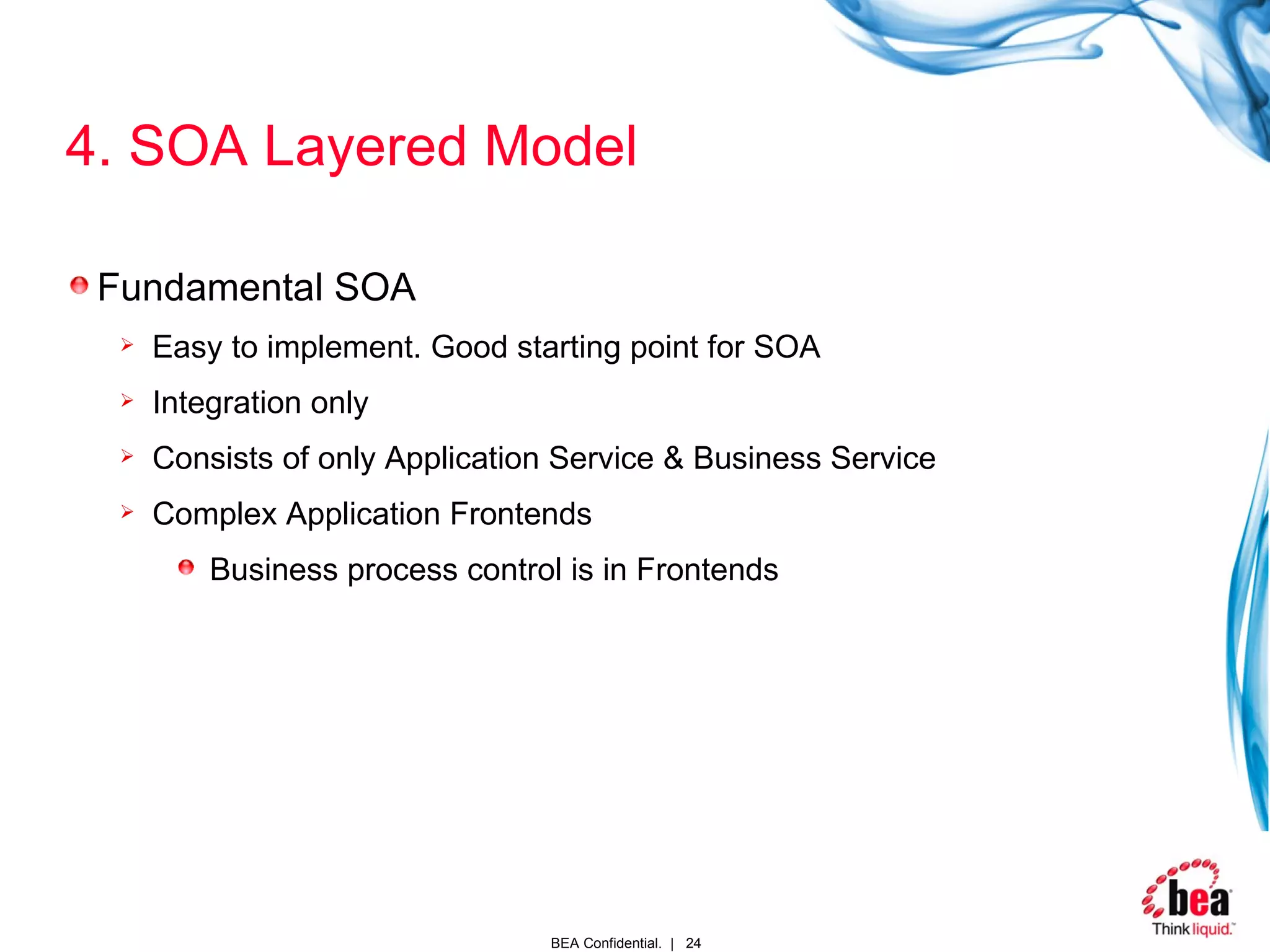 4. SOA Layered Model Fundamental SOA Easy to implement. Good starting point for SOA Integration only Consists of only Application Service & Business Service Complex Application Frontends Business process control is in Frontends 