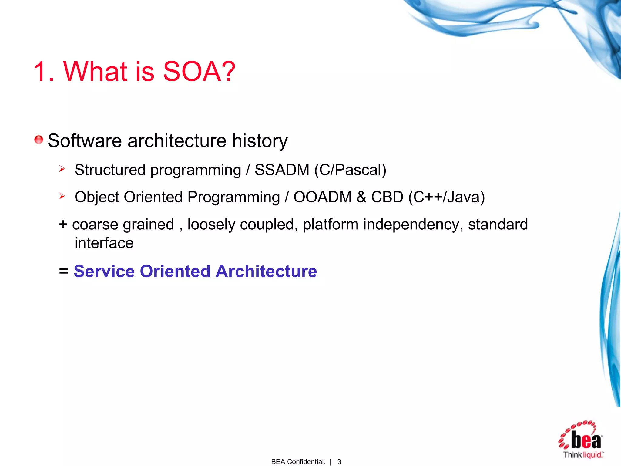 1. What is SOA? Software architecture history Structured programming / SSADM (C/Pascal) Object Oriented Programming / OOADM & CBD (C++/Java) + coarse grained , loosely coupled, platform independency, standard interface =  Service Oriented Architecture 