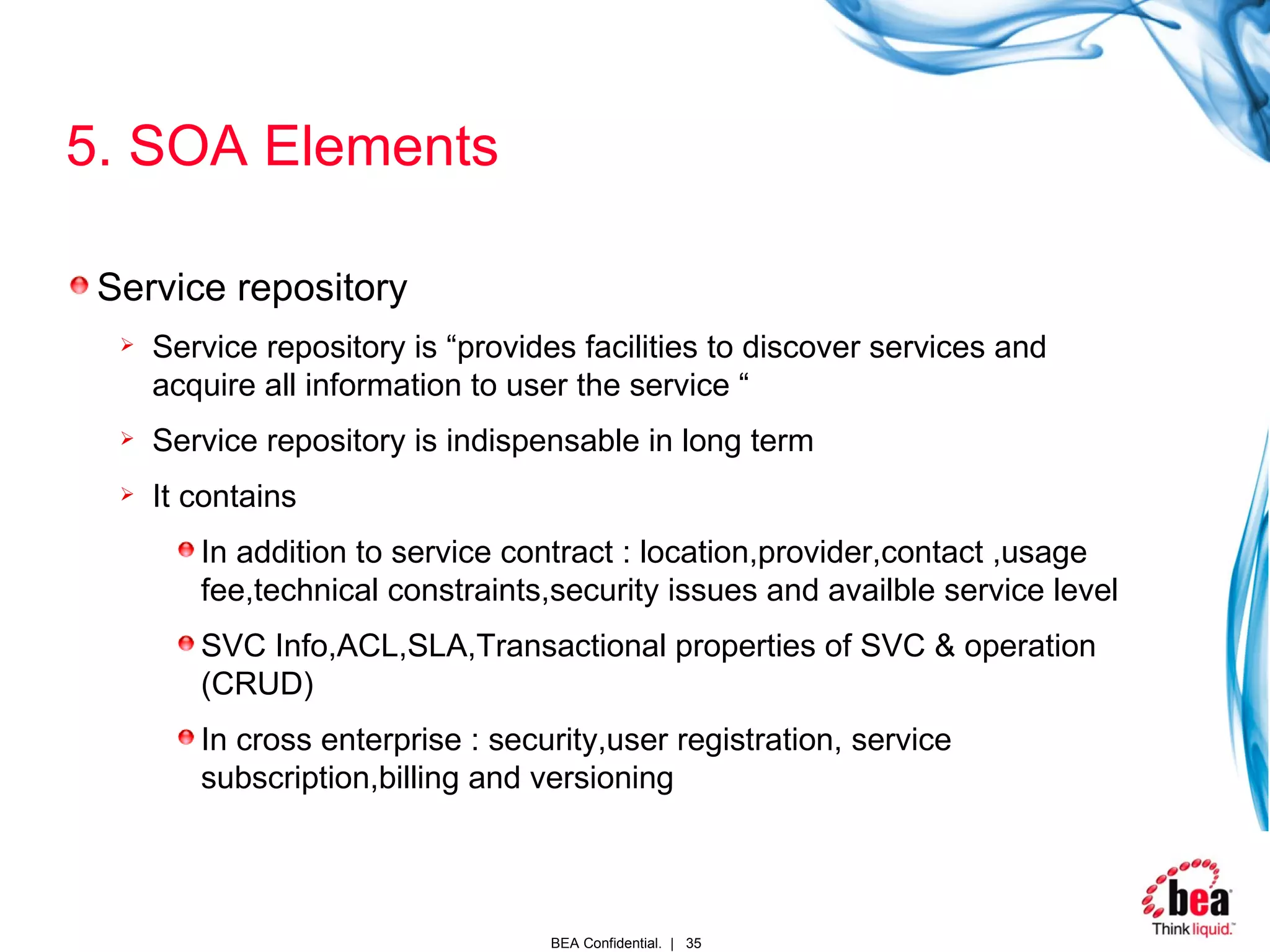 5. SOA Elements Service repository Service repository is “provides facilities to discover services and acquire all information to user the service “ Service repository is indispensable in long term It contains In addition to service contract : location,provider,contact ,usage fee,technical constraints,security issues and availble service level SVC Info,ACL,SLA,Transactional properties of SVC & operation (CRUD) In cross enterprise : security,user registration, service subscription,billing and versioning  