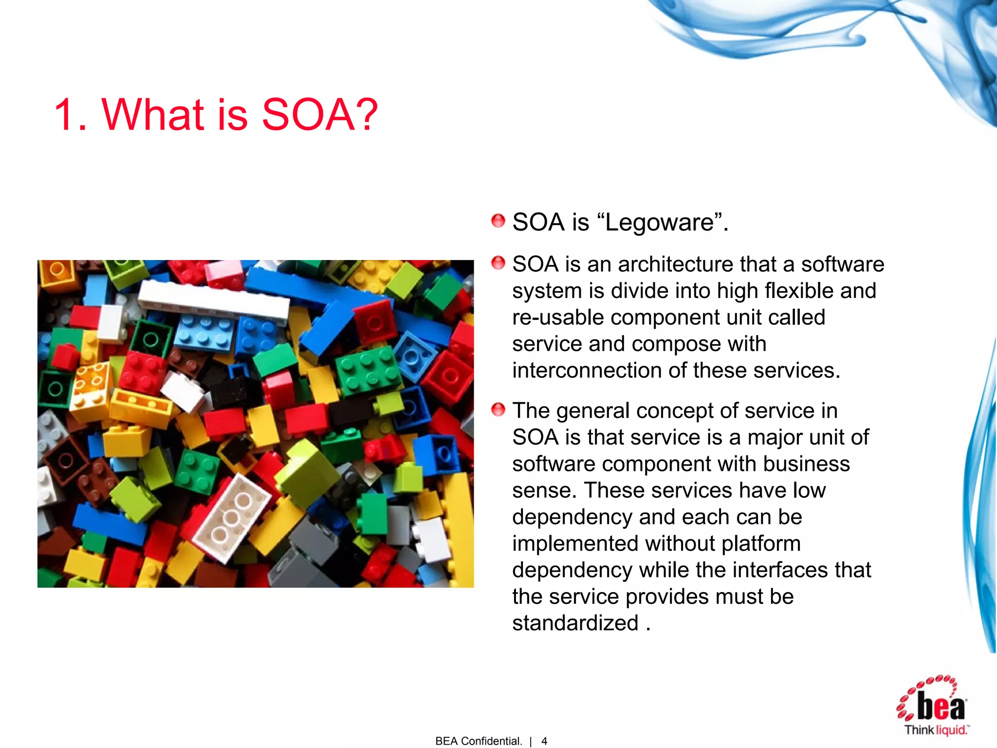 1. What is SOA? SOA is “Legoware”. SOA is an architecture that a software system is divide into high flexible and re-usable component unit called service and compose with interconnection of these services.  The general concept of service in SOA is that service is a major unit of software component with business sense. These services have low dependency and each can be implemented without platform dependency while the interfaces that the service provides must be standardized  . 