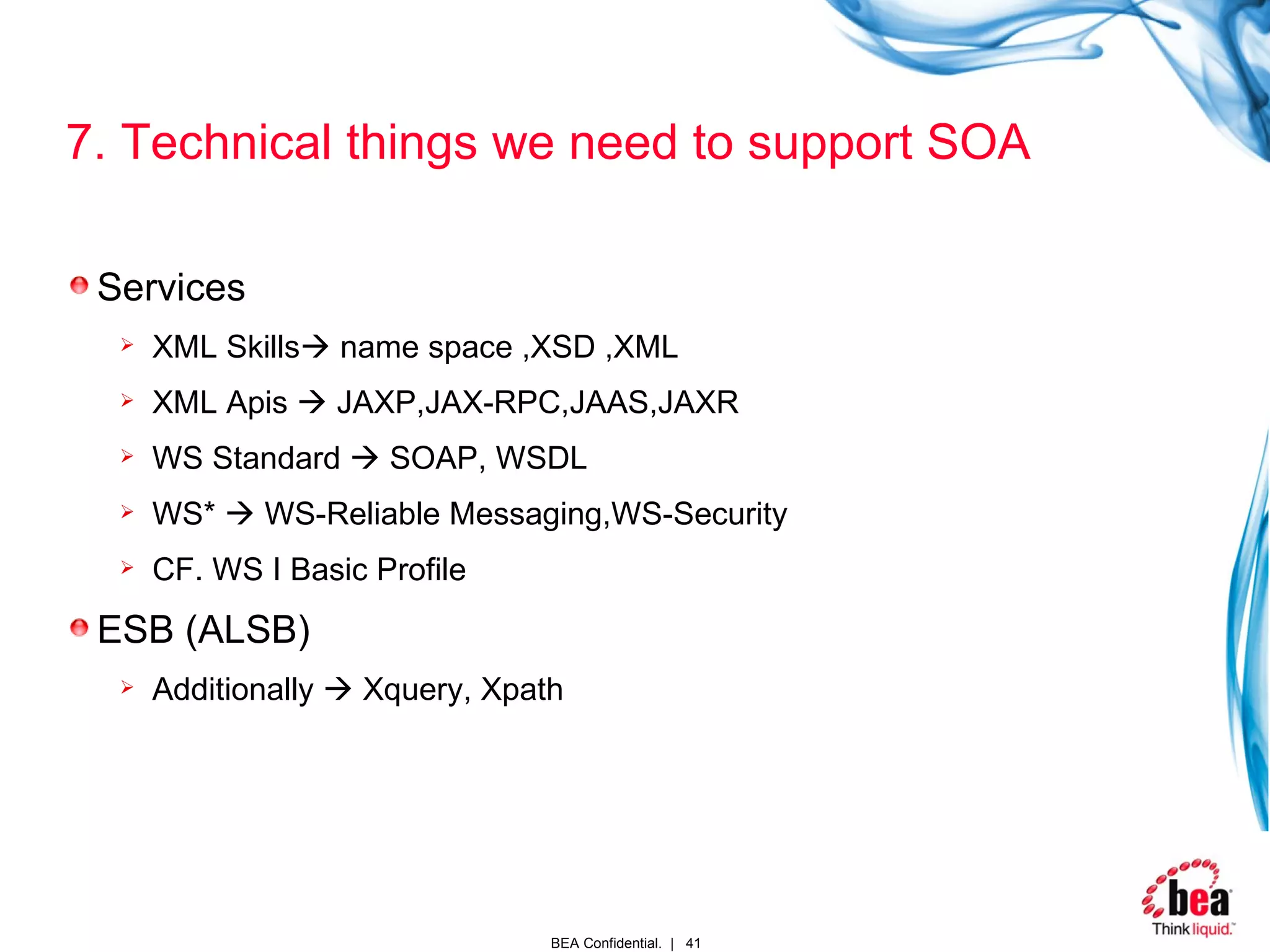 7. Technical things we need to support SOA Services XML Skills   name space ,XSD ,XML XML Apis    JAXP,JAX-RPC,JAAS,JAXR WS Standard    SOAP, WSDL WS*    WS-Reliable Messaging,WS-Security CF. WS I Basic Profile ESB (ALSB) Additionally    Xquery, Xpath 