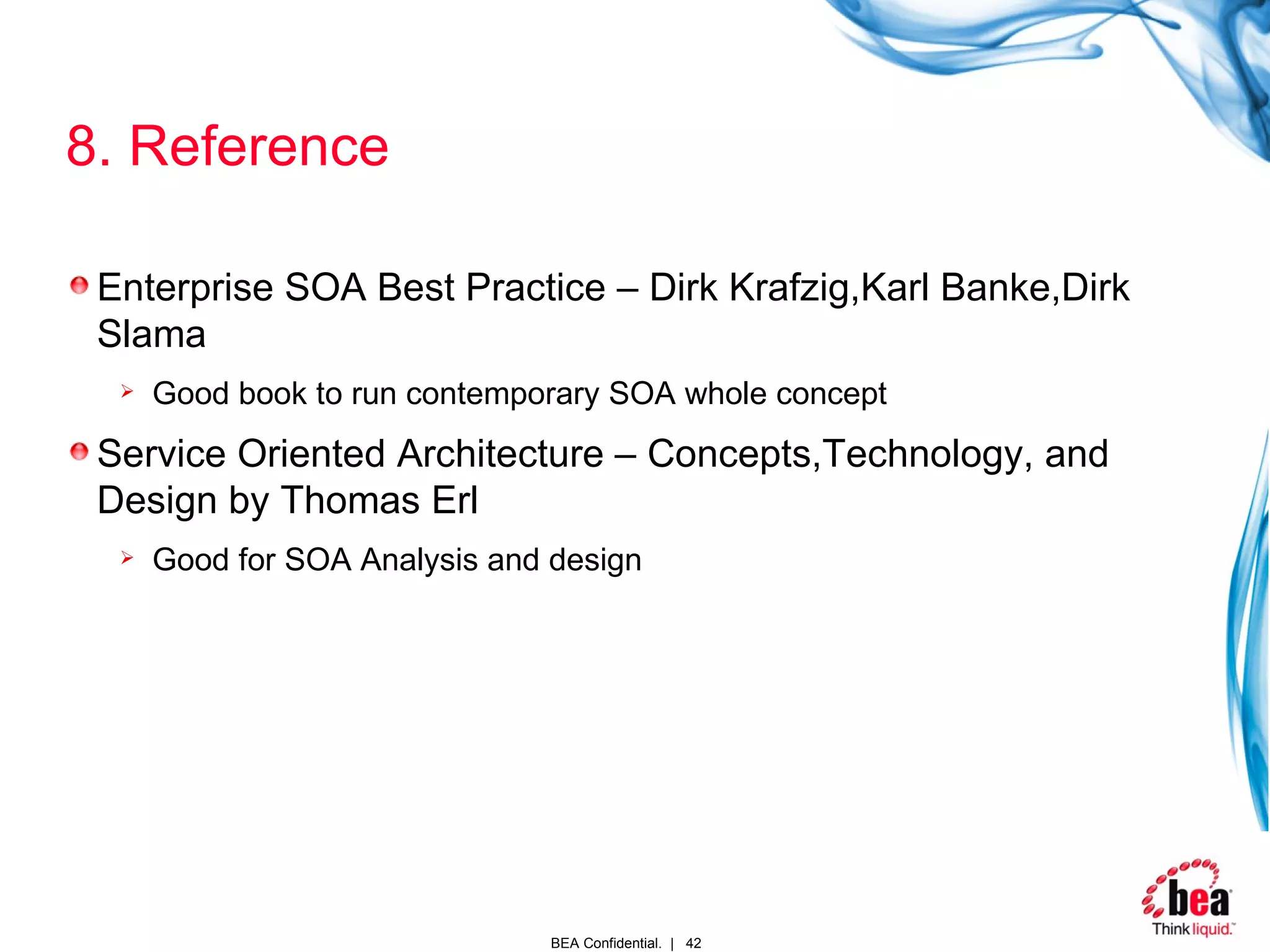 8. Reference Enterprise SOA Best Practice – Dirk Krafzig,Karl Banke,Dirk Slama Good book to run contemporary SOA whole concept Service Oriented Architecture – Concepts,Technology, and Design by Thomas Erl Good for SOA Analysis and design 