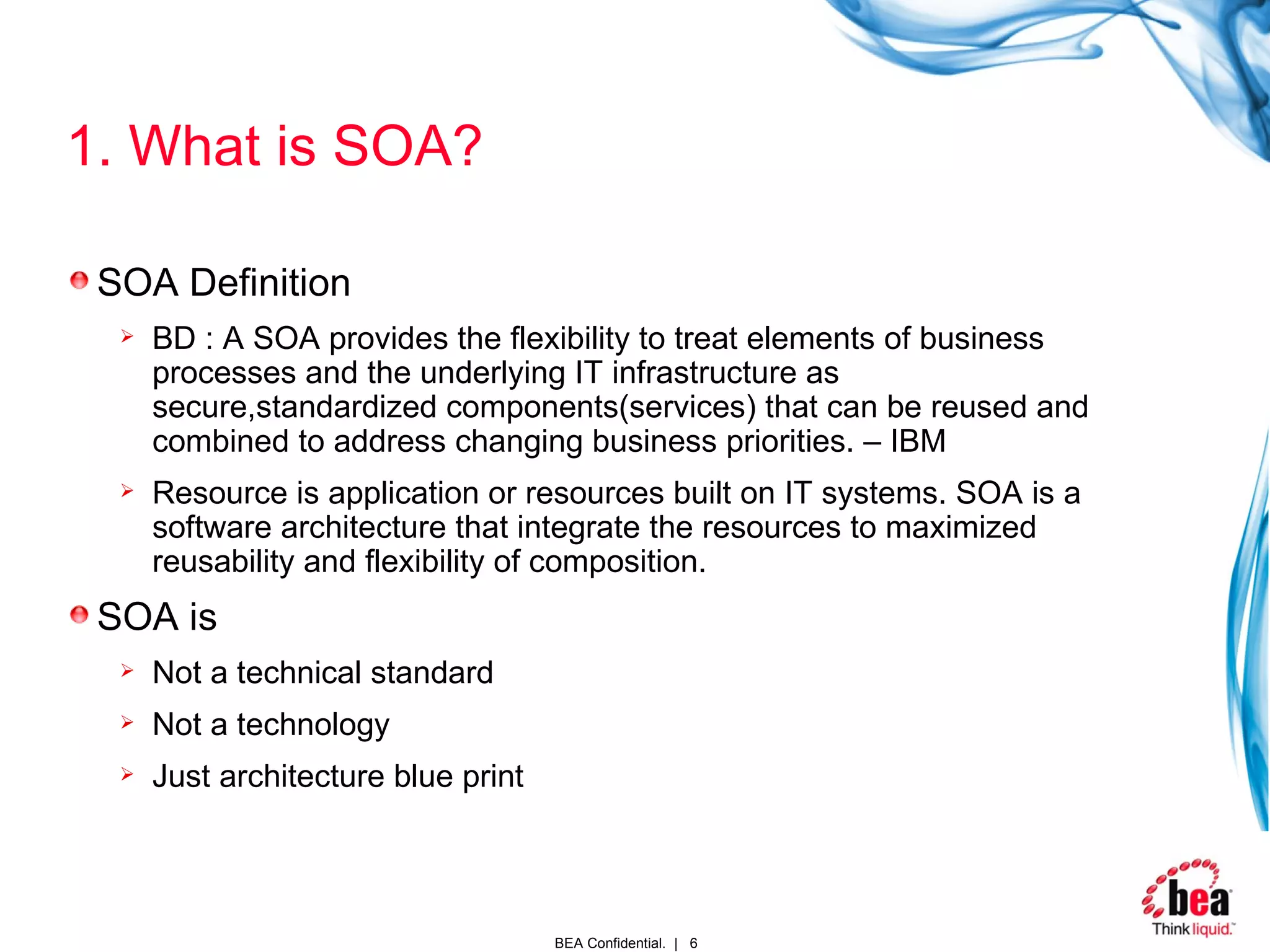 1. What is SOA? SOA Definition BD : A SOA provides the flexibility to treat elements of business processes and the underlying IT infrastructure as secure,standardized components(services) that can be reused and combined to address changing business priorities. – IBM Resource is application or resources built on IT systems. SOA is a software architecture that integrate the resources to maximized reusability and flexibility of composition. SOA is Not a technical standard Not a technology Just architecture blue print   