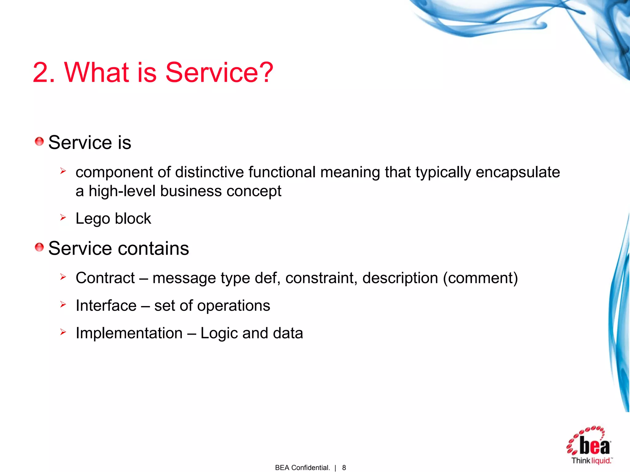 2. What is Service? Service is  component of distinctive functional meaning that typically encapsulate a high-level business concept Lego block Service contains Contract – message type def, constraint, description (comment) Interface – set of operations Implementation – Logic and data 