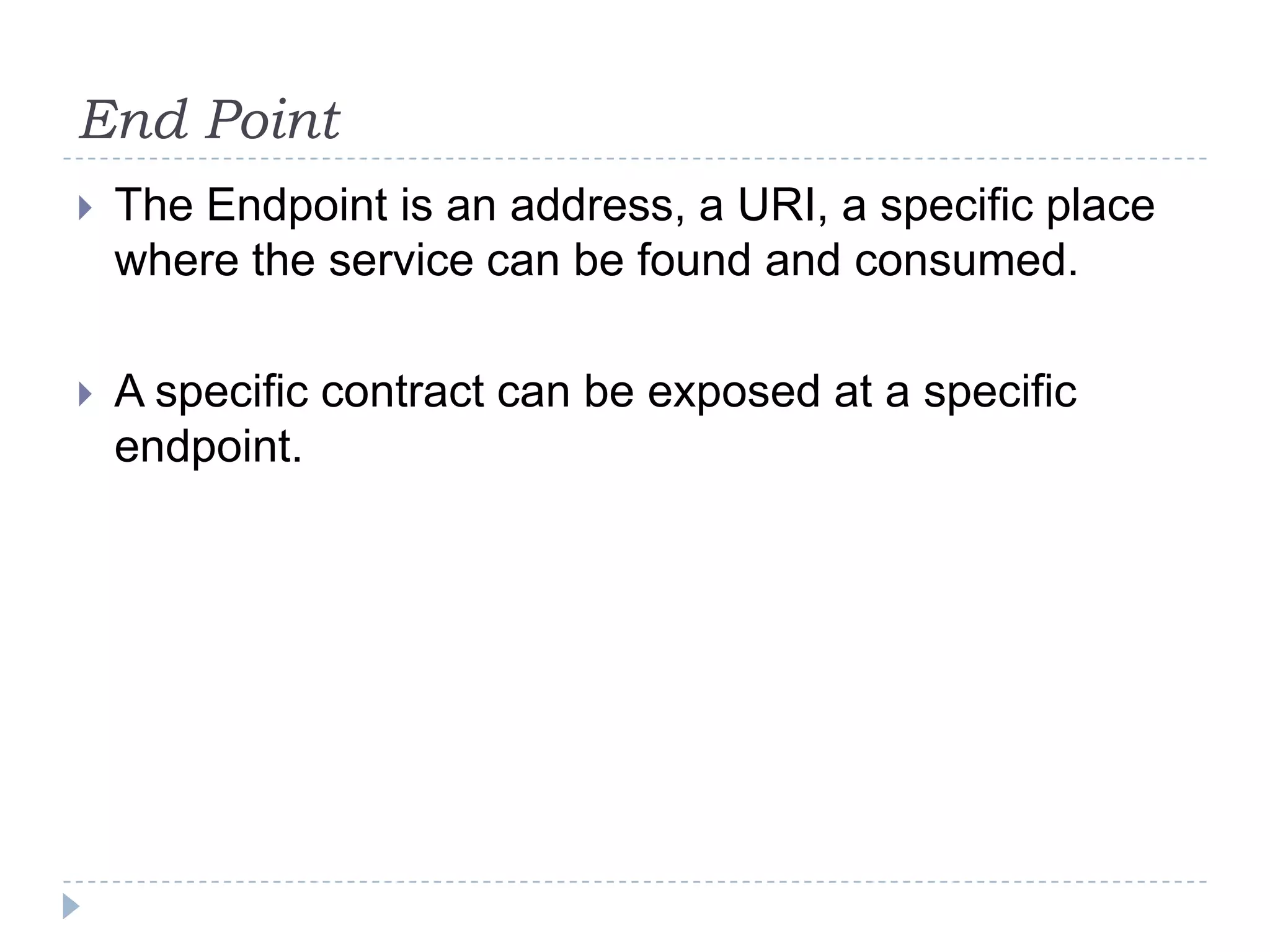 End Point
 The Endpoint is an address, a URI, a specific place
where the service can be found and consumed.
 A specific contract can be exposed at a specific
endpoint.
 
