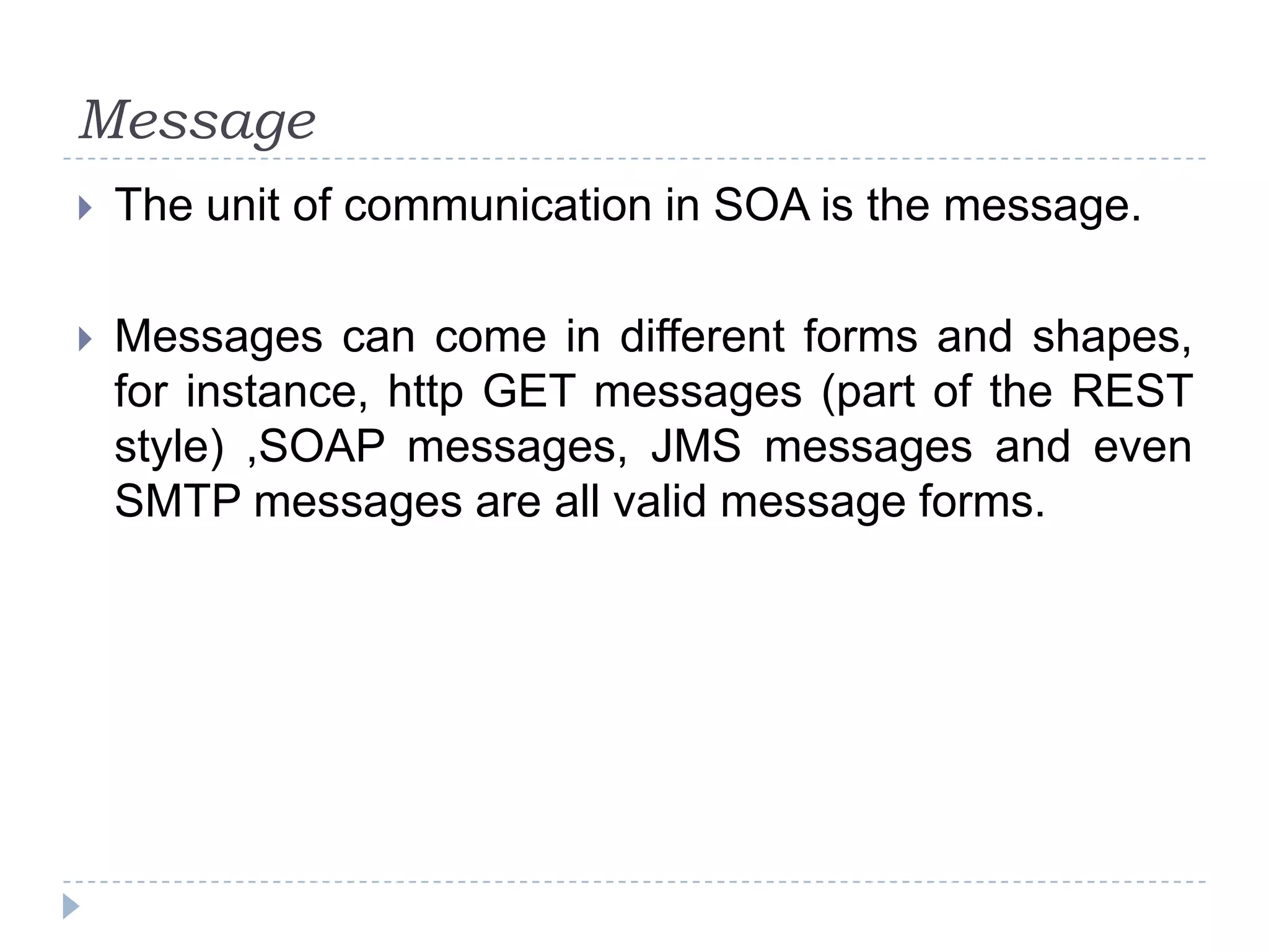 Message
 The unit of communication in SOA is the message.
 Messages can come in different forms and shapes,
for instance, http GET messages (part of the REST
style) ,SOAP messages, JMS messages and even
SMTP messages are all valid message forms.
 