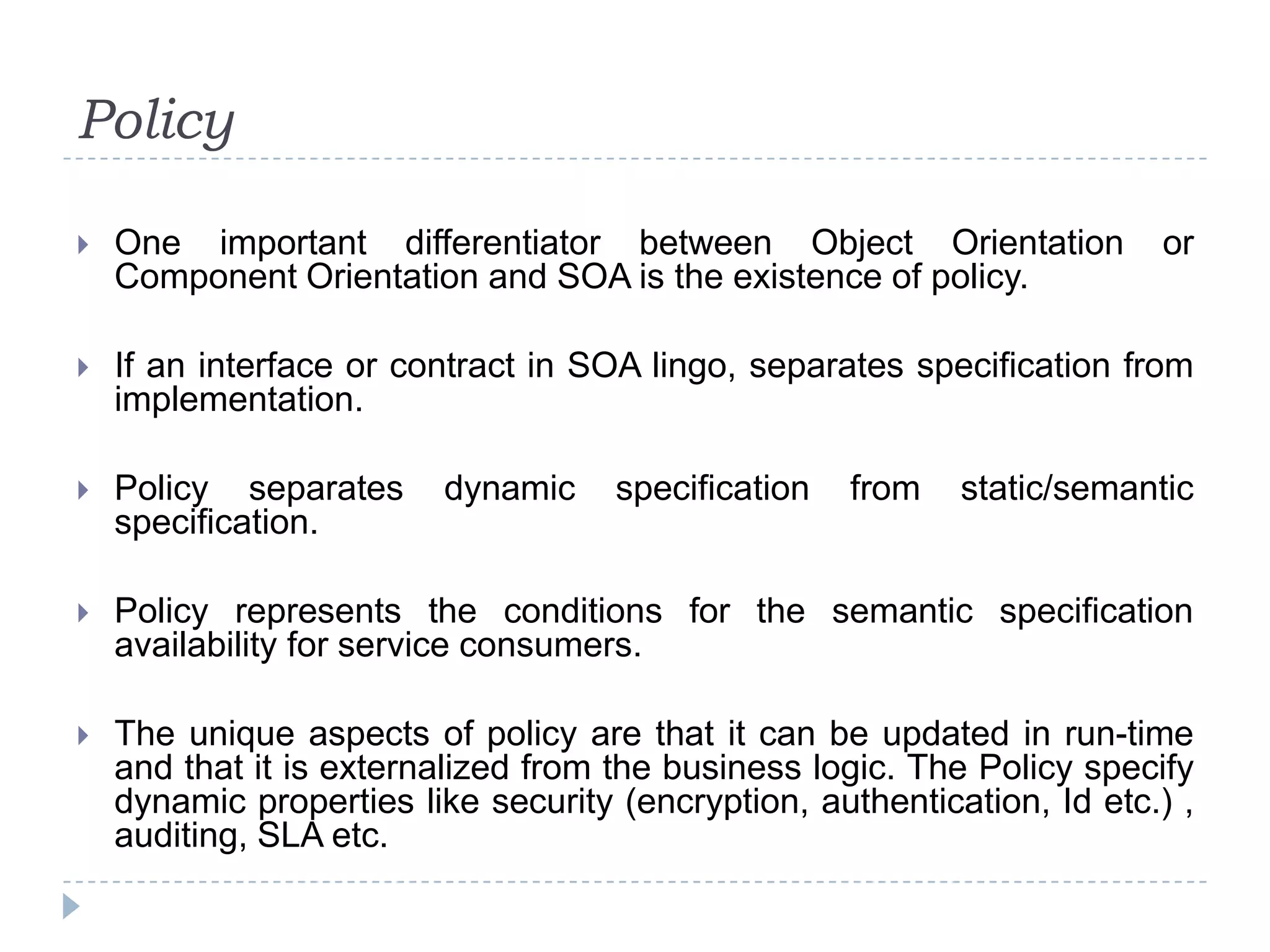 Policy
 One important differentiator between Object Orientation or
Component Orientation and SOA is the existence of policy.
 If an interface or contract in SOA lingo, separates specification from
implementation.
 Policy separates dynamic specification from static/semantic
specification.
 Policy represents the conditions for the semantic specification
availability for service consumers.
 The unique aspects of policy are that it can be updated in run-time
and that it is externalized from the business logic. The Policy specify
dynamic properties like security (encryption, authentication, Id etc.) ,
auditing, SLA etc.
 