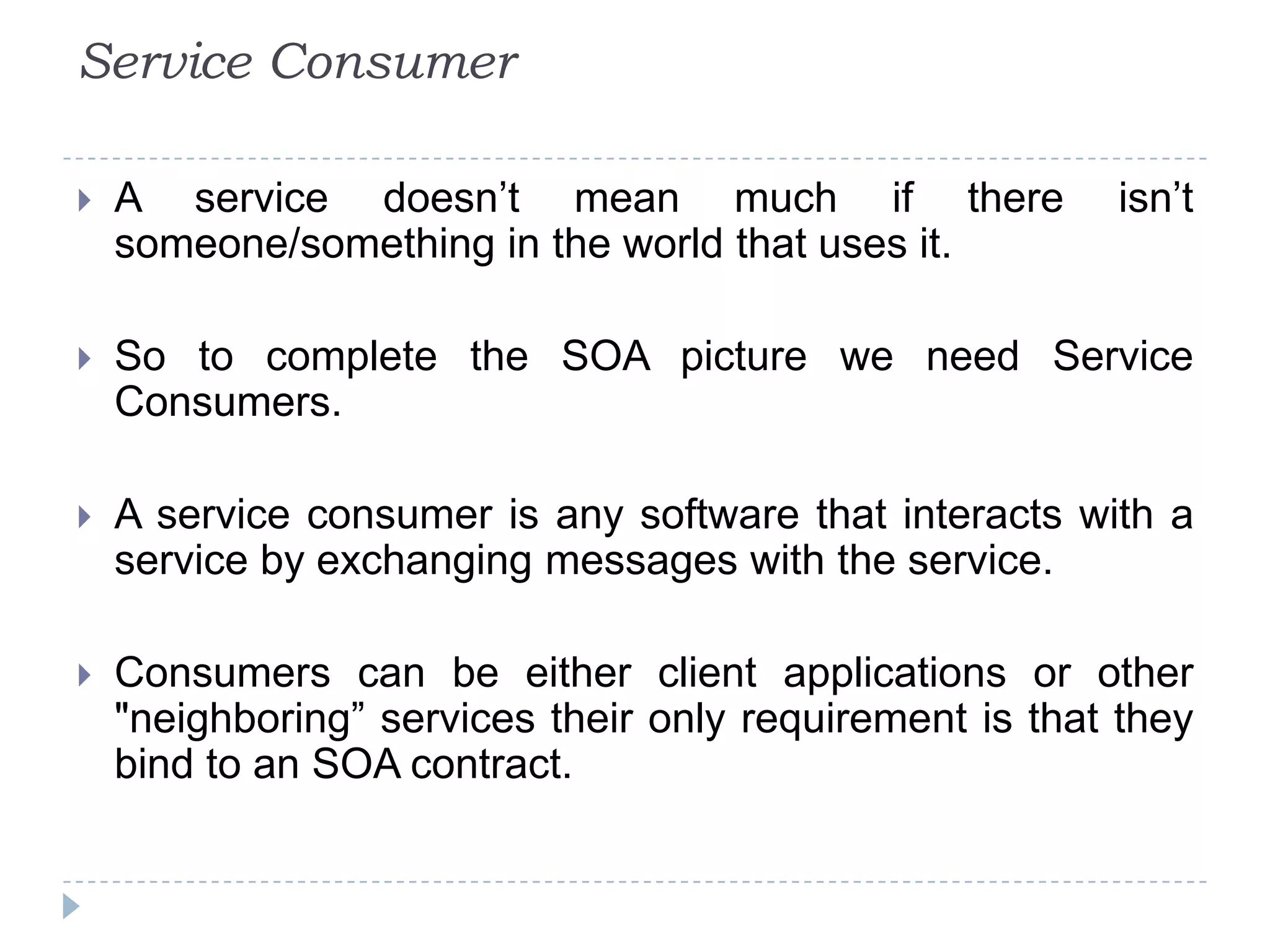 Service Consumer
 A service doesn’t mean much if there isn’t
someone/something in the world that uses it.
 So to complete the SOA picture we need Service
Consumers.
 A service consumer is any software that interacts with a
service by exchanging messages with the service.
 Consumers can be either client applications or other
"neighboring” services their only requirement is that they
bind to an SOA contract.
 