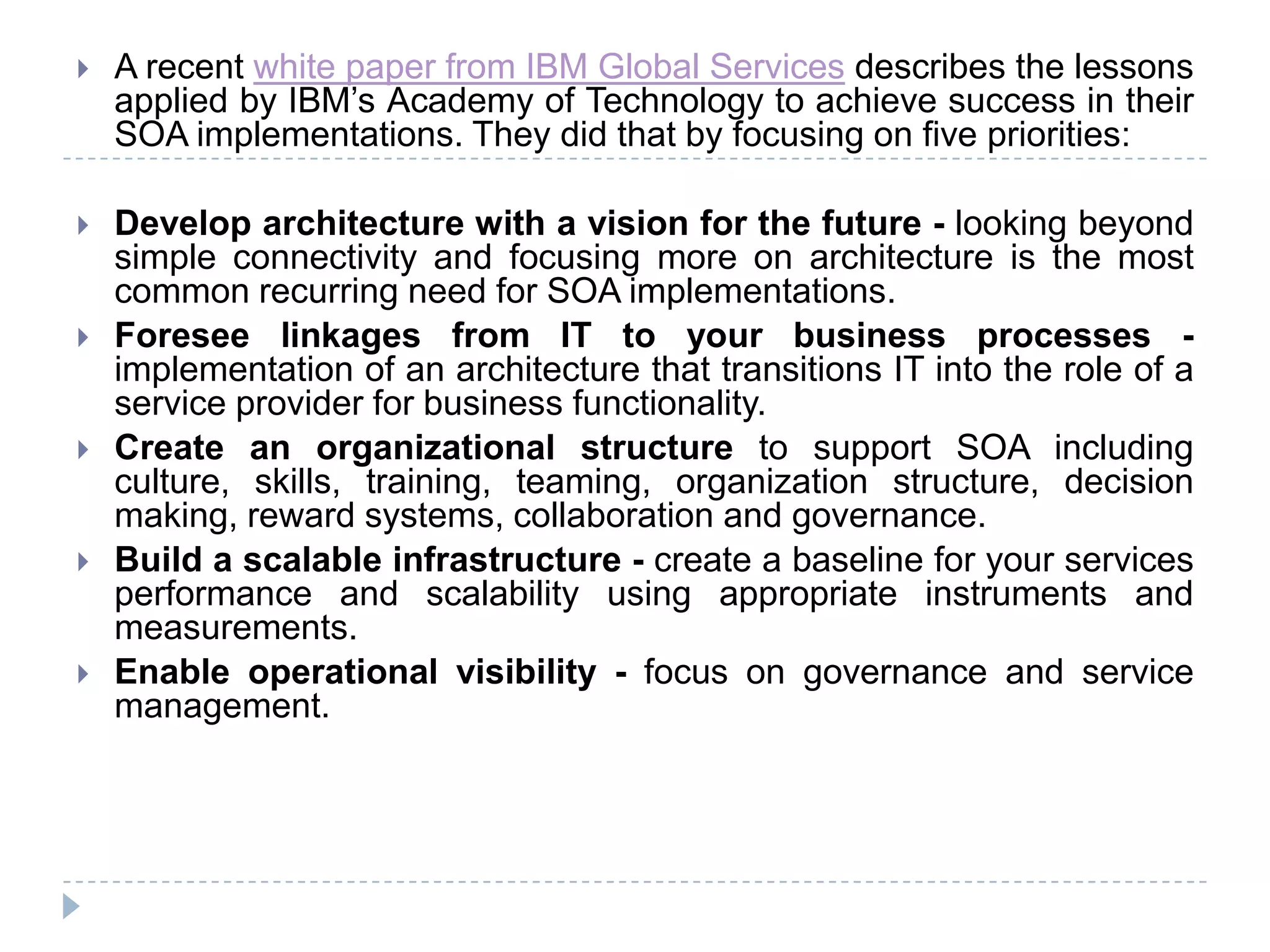  A recent white paper from IBM Global Services describes the lessons
applied by IBM’s Academy of Technology to achieve success in their
SOA implementations. They did that by focusing on five priorities:
 Develop architecture with a vision for the future - looking beyond
simple connectivity and focusing more on architecture is the most
common recurring need for SOA implementations.
 Foresee linkages from IT to your business processes -
implementation of an architecture that transitions IT into the role of a
service provider for business functionality.
 Create an organizational structure to support SOA including
culture, skills, training, teaming, organization structure, decision
making, reward systems, collaboration and governance.
 Build a scalable infrastructure - create a baseline for your services
performance and scalability using appropriate instruments and
measurements.
 Enable operational visibility - focus on governance and service
management.
 