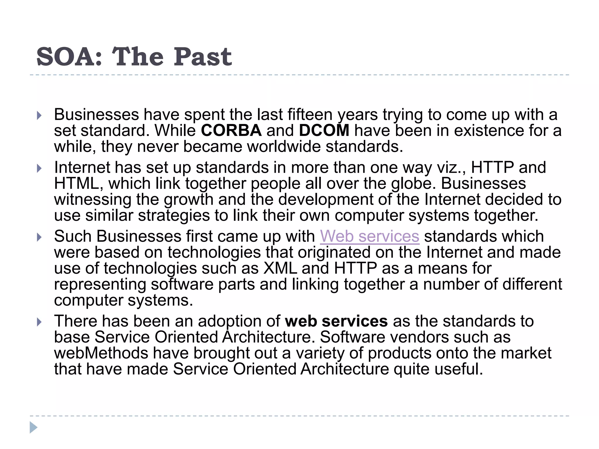 SOA: The Past
 Businesses have spent the last fifteen years trying to come up with a
set standard. While CORBA and DCOM have been in existence for a
while, they never became worldwide standards.
 Internet has set up standards in more than one way viz., HTTP and
HTML, which link together people all over the globe. Businesses
witnessing the growth and the development of the Internet decided to
use similar strategies to link their own computer systems together.
 Such Businesses first came up with Web services standards which
were based on technologies that originated on the Internet and made
use of technologies such as XML and HTTP as a means for
representing software parts and linking together a number of different
computer systems.
 There has been an adoption of web services as the standards to
base Service Oriented Architecture. Software vendors such as
webMethods have brought out a variety of products onto the market
that have made Service Oriented Architecture quite useful.
 