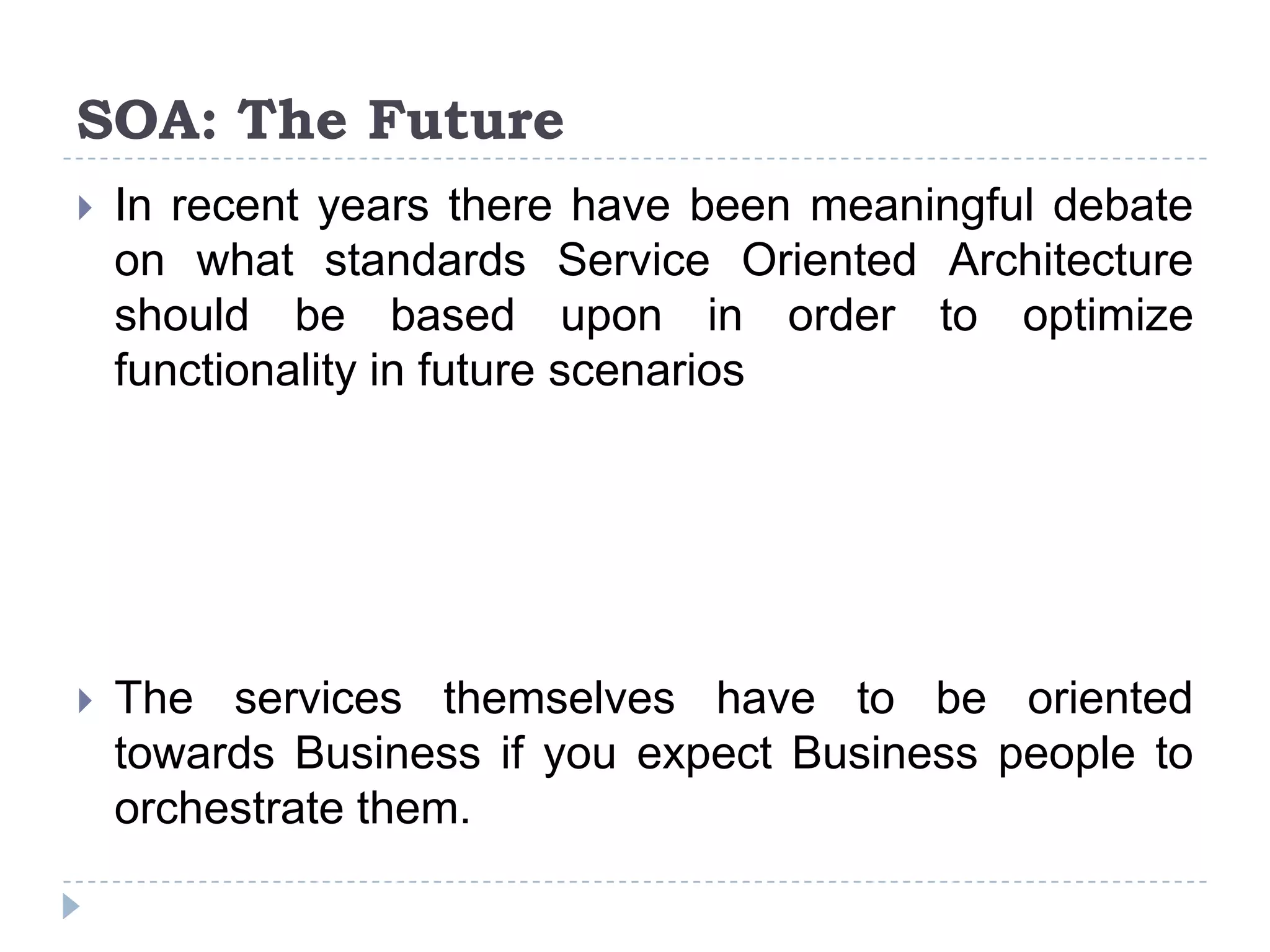 SOA: The Future
 In recent years there have been meaningful debate
on what standards Service Oriented Architecture
should be based upon in order to optimize
functionality in future scenarios
 The services themselves have to be oriented
towards Business if you expect Business people to
orchestrate them.
 