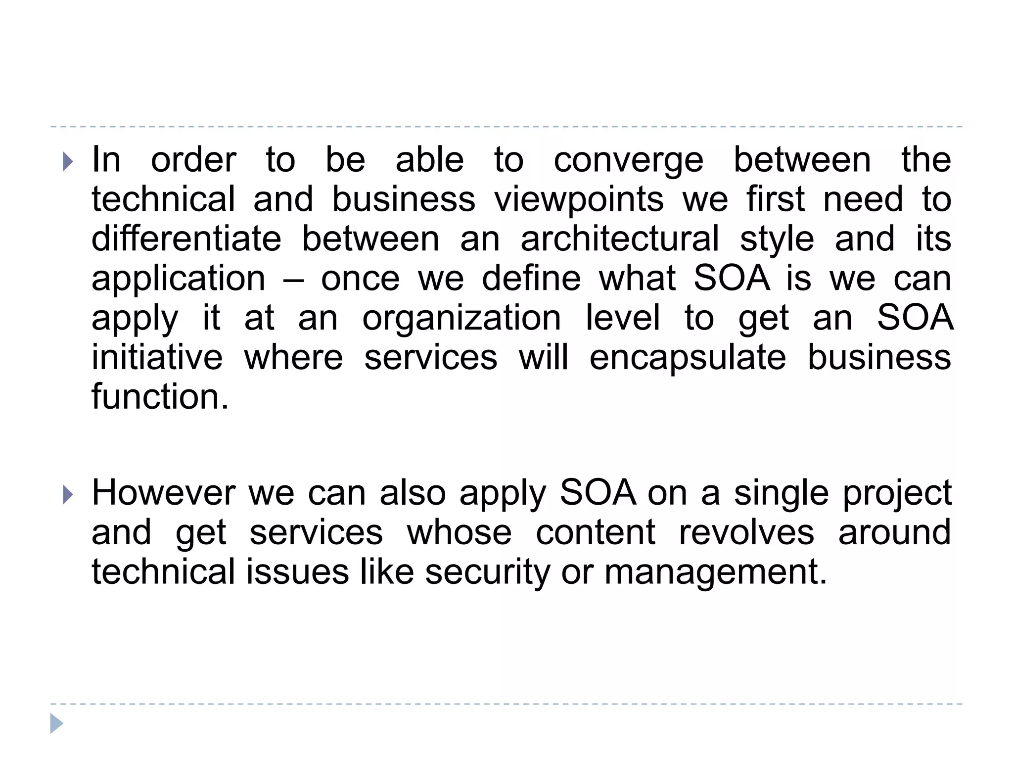  In order to be able to converge between the
technical and business viewpoints we first need to
differentiate between an architectural style and its
application – once we define what SOA is we can
apply it at an organization level to get an SOA
initiative where services will encapsulate business
function.
 However we can also apply SOA on a single project
and get services whose content revolves around
technical issues like security or management.
 
