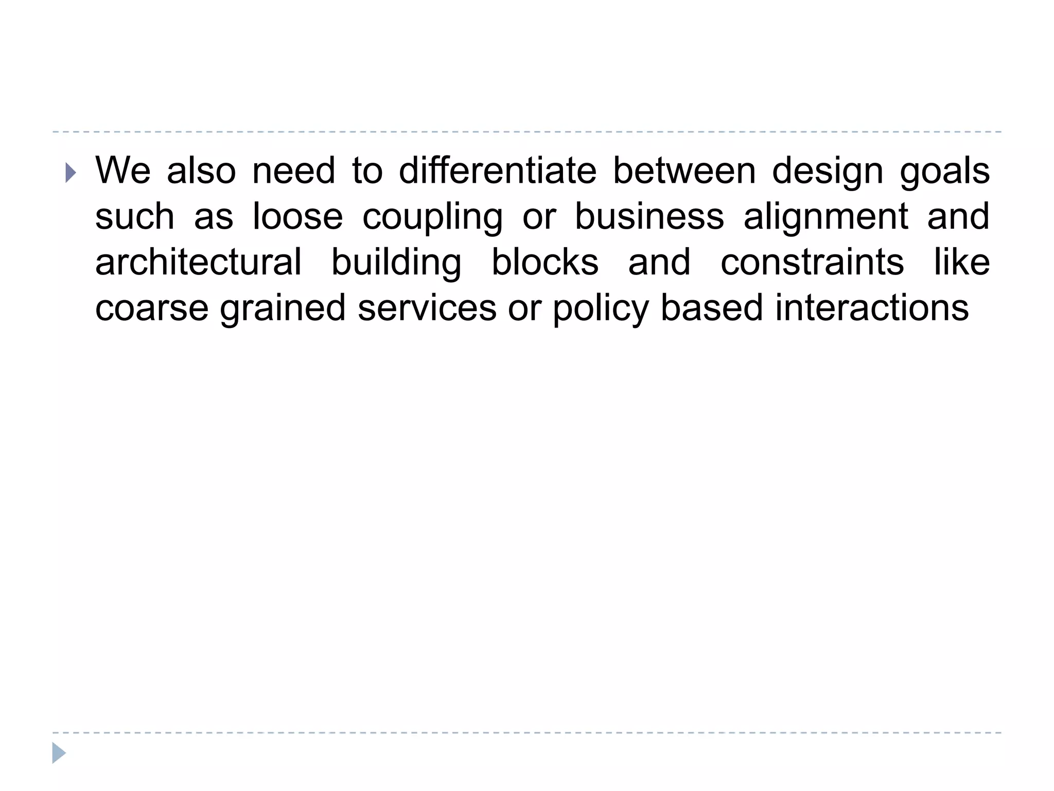  We also need to differentiate between design goals
such as loose coupling or business alignment and
architectural building blocks and constraints like
coarse grained services or policy based interactions
 