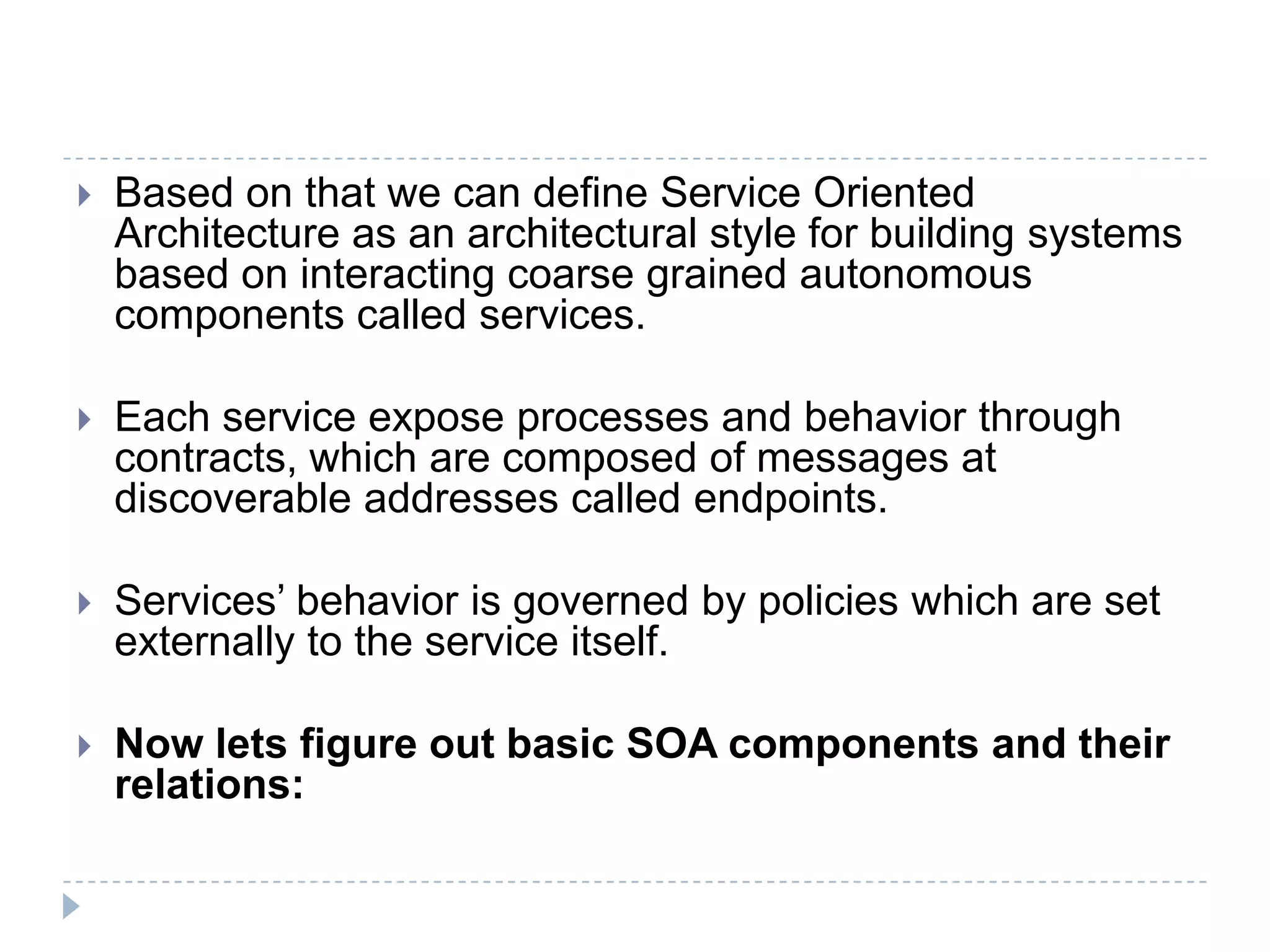  Based on that we can define Service Oriented
Architecture as an architectural style for building systems
based on interacting coarse grained autonomous
components called services.
 Each service expose processes and behavior through
contracts, which are composed of messages at
discoverable addresses called endpoints.
 Services’ behavior is governed by policies which are set
externally to the service itself.
 Now lets figure out basic SOA components and their
relations:
 