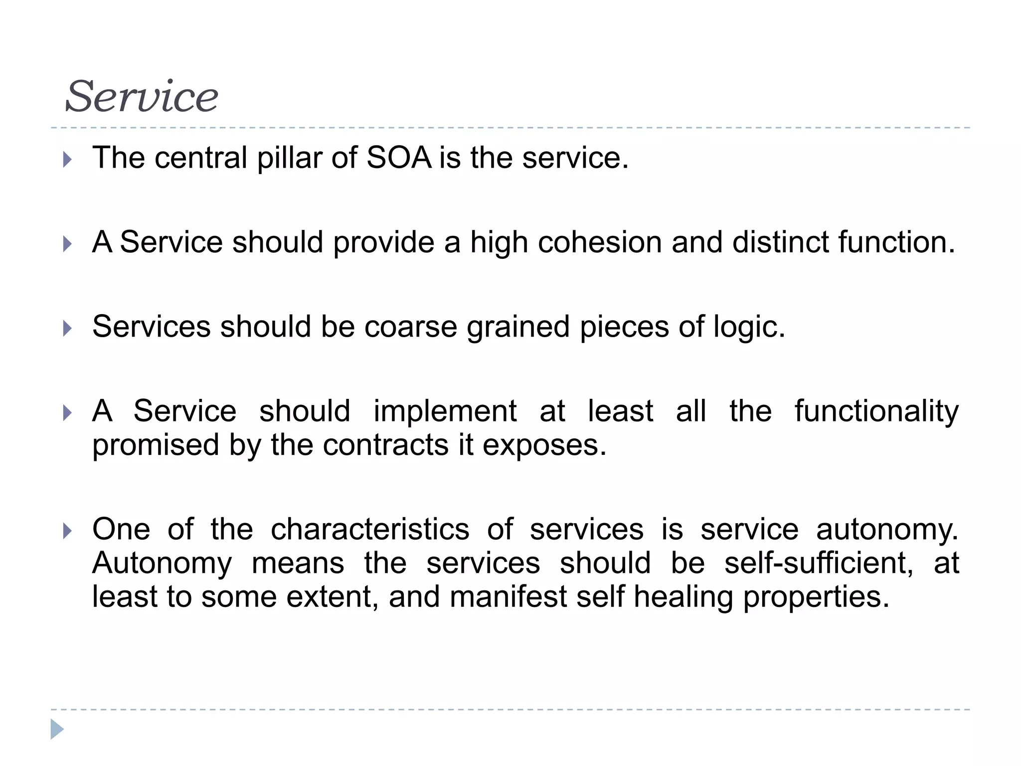 Service
 The central pillar of SOA is the service.
 A Service should provide a high cohesion and distinct function.
 Services should be coarse grained pieces of logic.
 A Service should implement at least all the functionality
promised by the contracts it exposes.
 One of the characteristics of services is service autonomy.
Autonomy means the services should be self-sufficient, at
least to some extent, and manifest self healing properties.
 