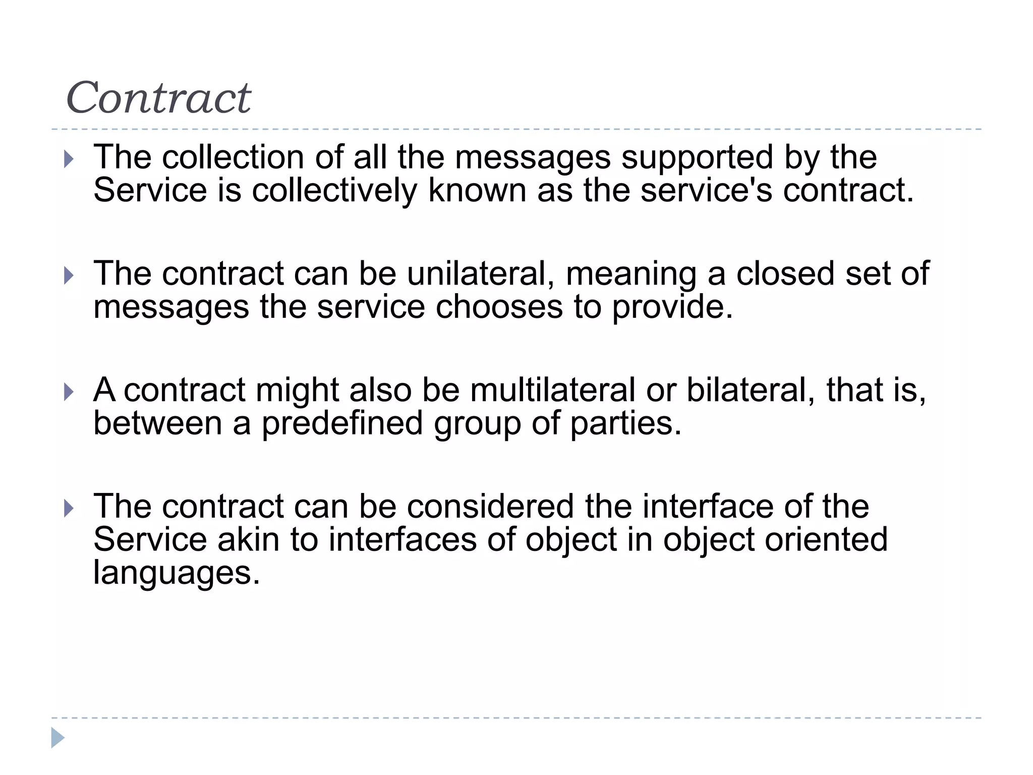 Contract
 The collection of all the messages supported by the
Service is collectively known as the service's contract.
 The contract can be unilateral, meaning a closed set of
messages the service chooses to provide.
 A contract might also be multilateral or bilateral, that is,
between a predefined group of parties.
 The contract can be considered the interface of the
Service akin to interfaces of object in object oriented
languages.
 