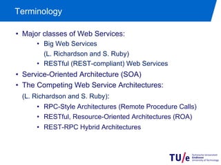 Terminology

•  Major classes of Web Services:
      •  Big Web Services
      •  (L. Richardson and S. Ruby)
      •  RESTful (REST-compliant) Web Services
•  Service-Oriented Architecture (SOA)
•  The Competing Web Service Architectures:
•  (L. Richardson and S. Ruby):
      •  RPC-Style Architectures (Remote Procedure Calls)
      •  RESTful, Resource-Oriented Architectures (ROA)
      •  REST-RPC Hybrid Architectures
 