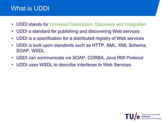 What is UDDI

•  UDDI stands for Universal Description, Discovery and Integration
•  UDDI a standard for publishing and discovering Web services
•  UDDI is a specification for a distributed registry of Web services
•  UDDI is built upon standards such as HTTP, XML, XML Schema,
   SOAP, WSDL
•  UDDI can communicate via SOAP, CORBA, Java RMI Protocol
•  UDDI uses WSDL to describe interfaces to Web Services
 