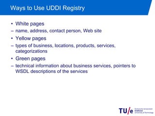 Ways to Use UDDI Registry

•  White pages
–  name, address, contact person, Web site
•  Yellow pages
–  types of business, locations, products, services,
   categorizations
•  Green pages
–  technical information about business services, pointers to
   WSDL descriptions of the services
 