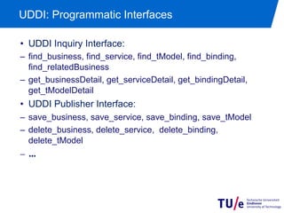 UDDI: Programmatic Interfaces

•  UDDI Inquiry Interface:
–  find_business, find_service, find_tModel, find_binding,
   find_relatedBusiness
–  get_businessDetail, get_serviceDetail, get_bindingDetail,
   get_tModelDetail
•  UDDI Publisher Interface:
–  save_business, save_service, save_binding, save_tModel
–  delete_business, delete_service, delete_binding,
   delete_tModel
–  ...	

 