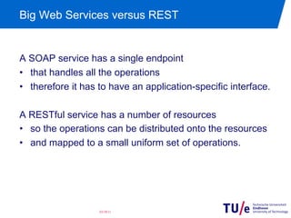 Big Web Services versus REST


A SOAP service has a single endpoint
•  that handles all the operations
•  therefore it has to have an application-specific interface.

A RESTful service has a number of resources
•  so the operations can be distributed onto the resources
•  and mapped to a small uniform set of operations.




                   03/28/11
 