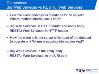 Comparison:
Big Web Services vs RESTful Web Services
•  How the client conveys its intentions to the server?
   Where method information is kept?

–  Big Web Services: in HTTP header and entity body
–  RESTful Web Services: in HTTP header

•  How the client tells the server which part of the data set
   to operate on? Where is scoping information kept?

–  Big Web Services: in the entity body
–  RESTful Web Services: in the URI path
 