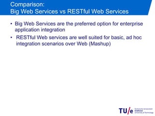 Comparison:
Big Web Services vs RESTful Web Services
•  Big Web Services are the preferred option for enterprise
   application integration
•  RESTful Web services are well suited for basic, ad hoc
   integration scenarios over Web (Mashup)
 