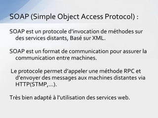 SOAP (Simple Object Access Protocol) :
SOAP est un protocole d’invocation de méthodes sur
  des services distants, Basé sur XML.

SOAP est un format de communication pour assurer la
  communication entre machines.

Le protocole permet d’appeler une méthode RPC et
 d’envoyer des messages aux machines distantes via
 HTTP(STMP,…).

Très bien adapté à l’utilisation des services web.
 