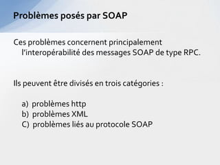 Problèmes posés par SOAP

Ces problèmes concernent principalement
  l’interopérabilité des messages SOAP de type RPC.


Ils peuvent être divisés en trois catégories :

  a) problèmes http
  b) problèmes XML
  C) problèmes liés au protocole SOAP
 