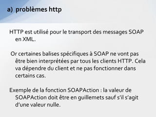 a) problèmes http


HTTP est utilisé pour le transport des messages SOAP
  en XML.

 Or certaines balises spécifiques à SOAP ne vont pas
  être bien interprétées par tous les clients HTTP. Cela
  va dépendre du client et ne pas fonctionner dans
  certains cas.

Exemple de la fonction SOAPAction : la valeur de
  SOAPAction doit être en guillemets sauf s’il s’agit
  d’une valeur nulle.
 